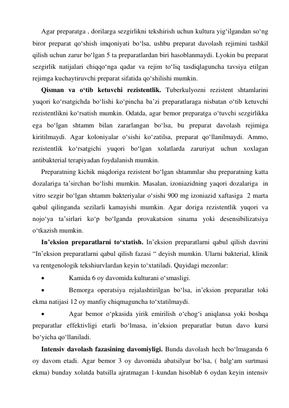  
 
Agar preparatga , dorilarga sezgirlikni tekshirish uchun kultura yig‘ilgandan so‘ng 
biror preparat qo‘shish imqoniyati bo‘lsa, ushbu preparat davolash rejimini tashkil 
qilish uchun zarur bo‘lgan 5 ta preparatlardan biri hasoblanmaydi. Lyokin bu preparat 
sezgirlik natijalari chiqqo‘nga qadar va rejim to‘liq tasdiqlaguncha tavsiya etilgan 
rejimga kuchaytiruvchi preparat sifatida qo‘shilishi mumkin. 
Qisman va o‘tib ketuvchi rezistentlik. Tuberkulyozni rezistent shtamlarini 
yuqori ko‘rsatgichda bo‘lishi ko‘pincha ba’zi preparatlaraga nisbatan o‘tib ketuvchi 
rezistentlikni ko‘rsatish mumkin. Odatda, agar bemor preparatga o‘tuvchi sezgirlikka 
ega bo‘lgan shtamm bilan zararlangan bo‘lsa, bu preparat davolash rejimiga 
kiritilmaydi. Agar koloniyalar o‘sishi ko‘zatilsa, preparat qo‘llanilmaydi. Ammo, 
rezistentlik ko‘rsatgichi yuqori bo‘lgan xolatlarda zaruriyat uchun xoxlagan 
antibakterial terapiyadan foydalanish mumkin. 
Preparatning kichik miqdoriga rezistent bo‘lgan shtammlar shu preparatning katta 
dozalariga ta’sirchan bo‘lishi mumkin. Masalan, izoniazidning yaqori dozalariga  in 
vitro sezgir bo‘lgan shtamm bakteriyalar o‘sishi 900 mg izoniazid xaftasiga  2 marta 
qabul qilinganda sezilarli kamayishi mumkin. Agar doriga rezistentlik yuqori va 
nojo‘ya ta’sirlari ko‘p bo‘lganda provakatsion sinama yoki desensibilizatsiya 
o‘tkazish mumkin.   
In’eksion preparatlarni to‘xtatish. In’eksion preparatlarni qabul qilish davrini 
“In’eksion preparatlarni qabul qilish fazasi “ deyish mumkin. Ularni bakterial, klinik 
va rentgenologik tekshiurvlardan keyin to‘xtatiladi. Quyidagi mezonlar:  
 
Kamida 6 oy davomida kulturani o‘smasligi. 
 
Bemorga operatsiya rejalashtirilgan bo‘lsa, in’eksion preparatlar toki 
ekma natijasi 12 oy manfiy chiqmaguncha to‘xtatilmaydi.  
 
Agar bemor o‘pkasida yirik emirilish o‘chog‘i aniqlansa yoki boshqa 
preparatlar effektivligi etarli bo‘lmasa, in’eksion preparatlar butun davo kursi 
bo‘yicha qo‘llaniladi. 
Intensiv davolash fazasining davomiyligi. Bunda davolash hech bo‘lmaganda 6 
oy davom etadi. Agar bemor 3 oy davomida abatsilyar bo‘lsa, ( balg‘am surtmasi 
ekma) bunday xolatda batsilla ajratmagan 1-kundan hisoblab 6 oydan keyin intensiv 
