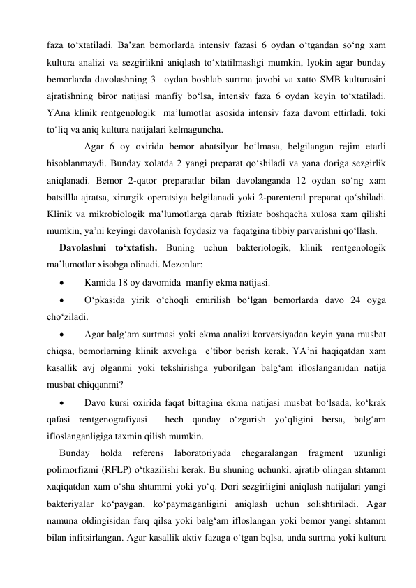  
 
faza to‘xtatiladi. Ba’zan bemorlarda intensiv fazasi 6 oydan o‘tgandan so‘ng xam 
kultura analizi va sezgirlikni aniqlash to‘xtatilmasligi mumkin, lyokin agar bunday 
bemorlarda davolashning 3 –oydan boshlab surtma javobi va xatto SMB kulturasini 
ajratishning biror natijasi manfiy bo‘lsa, intensiv faza 6 oydan keyin to‘xtatiladi. 
YAna klinik rentgenologik  ma’lumotlar asosida intensiv faza davom ettirladi, toki 
to‘liq va aniq kultura natijalari kelmaguncha. 
 
Agar 6 oy oxirida bemor abatsilyar bo‘lmasa, belgilangan rejim etarli 
hisoblanmaydi. Bunday xolatda 2 yangi preparat qo‘shiladi va yana doriga sezgirlik 
aniqlanadi. Bemor 2-qator preparatlar bilan davolanganda 12 oydan so‘ng xam 
batsillla ajratsa, xirurgik operatsiya belgilanadi yoki 2-parenteral preparat qo‘shiladi. 
Klinik va mikrobiologik ma’lumotlarga qarab ftiziatr boshqacha xulosa xam qilishi 
mumkin, ya’ni keyingi davolanish foydasiz va  faqatgina tibbiy parvarishni qo‘llash. 
Davolashni to‘xtatish. Buning uchun bakteriologik, klinik rentgenologik 
ma’lumotlar xisobga olinadi. Mezonlar:  
 
Kamida 18 oy davomida  manfiy ekma natijasi. 
 
O‘pkasida yirik o‘choqli emirilish bo‘lgan bemorlarda davo 24 oyga 
cho‘ziladi. 
 
Agar balg‘am surtmasi yoki ekma analizi korversiyadan keyin yana musbat 
chiqsa, bemorlarning klinik axvoliga  e’tibor berish kerak. YA’ni haqiqatdan xam 
kasallik avj olganmi yoki tekshirishga yuborilgan balg‘am ifloslanganidan natija 
musbat chiqqanmi? 
 
Davo kursi oxirida faqat bittagina ekma natijasi musbat bo‘lsada, ko‘krak 
qafasi rentgenografiyasi  hech qanday o‘zgarish yo‘qligini bersa, balg‘am 
ifloslanganligiga taxmin qilish mumkin.  
Bunday 
holda 
referens 
laboratoriyada 
chegaralangan 
fragment 
uzunligi 
polimorfizmi (RFLP) o‘tkazilishi kerak. Bu shuning uchunki, ajratib olingan shtamm 
xaqiqatdan xam o‘sha shtammi yoki yo‘q. Dori sezgirligini aniqlash natijalari yangi 
bakteriyalar ko‘paygan, ko‘paymaganligini aniqlash uchun solishtiriladi. Agar 
namuna oldingisidan farq qilsa yoki balg‘am ifloslangan yoki bemor yangi shtamm 
bilan infitsirlangan. Agar kasallik aktiv fazaga o‘tgan bqlsa, unda surtma yoki kultura 
