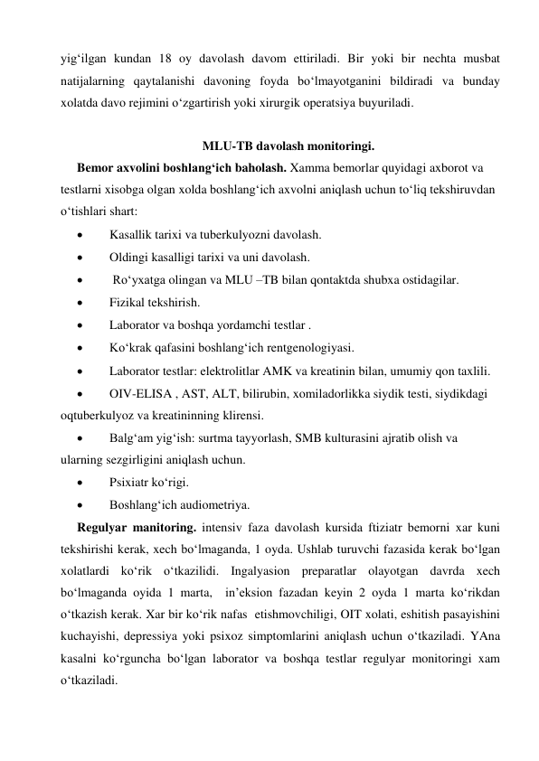  
 
yig‘ilgan kundan 18 oy davolash davom ettiriladi. Bir yoki bir nechta musbat 
natijalarning qaytalanishi davoning foyda bo‘lmayotganini bildiradi va bunday 
xolatda davo rejimini o‘zgartirish yoki xirurgik operatsiya buyuriladi.  
 
MLU-TB davolash monitoringi. 
Bemor axvolini boshlang‘ich baholash. Xamma bemorlar quyidagi axborot va 
testlarni xisobga olgan xolda boshlang‘ich axvolni aniqlash uchun to‘liq tekshiruvdan 
o‘tishlari shart:  
 
Kasallik tarixi va tuberkulyozni davolash. 
 
Oldingi kasalligi tarixi va uni davolash. 
 
 Ro‘yxatga olingan va MLU –TB bilan qontaktda shubxa ostidagilar. 
 
Fizikal tekshirish. 
 
Laborator va boshqa yordamchi testlar . 
 
Ko‘krak qafasini boshlang‘ich rentgenologiyasi. 
 
Laborator testlar: elektrolitlar AMK va kreatinin bilan, umumiy qon taxlili. 
 
OIV-ELISA , AST, ALT, bilirubin, xomiladorlikka siydik testi, siydikdagi 
oqtuberkulyoz va kreatininning klirensi. 
 
Balg‘am yig‘ish: surtma tayyorlash, SMB kulturasini ajratib olish va 
ularning sezgirligini aniqlash uchun. 
 
Psixiatr ko‘rigi. 
 
Boshlang‘ich audiometriya. 
Regulyar manitoring. intensiv faza davolash kursida ftiziatr bemorni xar kuni 
tekshirishi kerak, xech bo‘lmaganda, 1 oyda. Ushlab turuvchi fazasida kerak bo‘lgan 
xolatlardi ko‘rik o‘tkazilidi. Ingalyasion preparatlar olayotgan davrda xech 
bo‘lmaganda oyida 1 marta,  in’eksion fazadan keyin 2 oyda 1 marta ko‘rikdan 
o‘tkazish kerak. Xar bir ko‘rik nafas  etishmovchiligi, OIT xolati, eshitish pasayishini 
kuchayishi, depressiya yoki psixoz simptomlarini aniqlash uchun o‘tkaziladi. YAna 
kasalni ko‘rguncha bo‘lgan laborator va boshqa testlar regulyar monitoringi xam 
o‘tkaziladi. 
