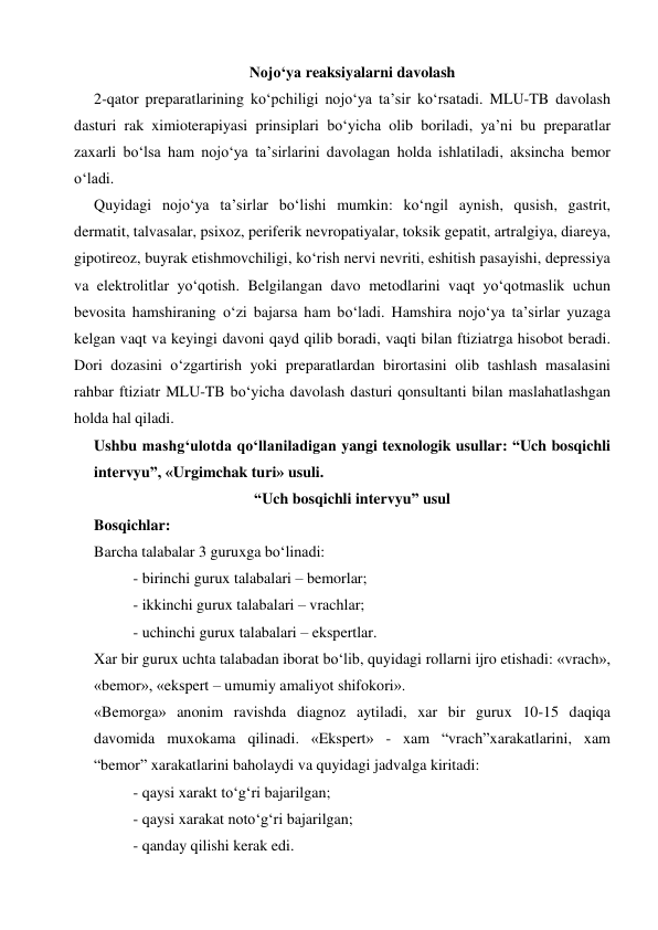 
 
Nojo‘ya reaksiyalarni davolash 
2-qator preparatlarining ko‘pchiligi nojo‘ya ta’sir ko‘rsatadi. MLU-TB davolash 
dasturi rak ximioterapiyasi prinsiplari bo‘yicha olib boriladi, ya’ni bu preparatlar 
zaxarli bo‘lsa ham nojo‘ya ta’sirlarini davolagan holda ishlatiladi, aksincha bemor 
o‘ladi. 
Quyidagi nojo‘ya ta’sirlar bo‘lishi mumkin: ko‘ngil aynish, qusish, gastrit, 
dermatit, talvasalar, psixoz, periferik nevropatiyalar, toksik gepatit, artralgiya, diareya, 
gipotireoz, buyrak etishmovchiligi, ko‘rish nervi nevriti, eshitish pasayishi, depressiya 
va elektrolitlar yo‘qotish. Belgilangan davo metodlarini vaqt yo‘qotmaslik uchun 
bevosita hamshiraning o‘zi bajarsa ham bo‘ladi. Hamshira nojo‘ya ta’sirlar yuzaga 
kelgan vaqt va keyingi davoni qayd qilib boradi, vaqti bilan ftiziatrga hisobot beradi. 
Dori dozasini o‘zgartirish yoki preparatlardan birortasini olib tashlash masalasini 
rahbar ftiziatr MLU-TB bo‘yicha davolash dasturi qonsultanti bilan maslahatlashgan 
holda hal qiladi. 
Ushbu mashg‘ulotda qo‘llaniladigan yangi texnologik usullar: “Uch bosqichli 
intervyu”, «Urgimchak turi» usuli.  
“Uch bosqichli intervyu” usul 
Bosqichlar: 
Barcha talabalar 3 guruxga bo‘linadi: 
- birinchi gurux talabalari – bemorlar; 
- ikkinchi gurux talabalari – vrachlar; 
- uchinchi gurux talabalari – ekspertlar. 
Xar bir gurux uchta talabadan iborat bo‘lib, quyidagi rollarni ijro etishadi: «vrach», 
«bemor», «ekspert – umumiy amaliyot shifokori». 
«Bemorga» anonim ravishda diagnoz aytiladi, xar bir gurux 10-15 daqiqa 
davomida muxokama qilinadi. «Ekspert» - xam “vrach”xarakatlarini, xam  
“bemor” xarakatlarini baholaydi va quyidagi jadvalga kiritadi: 
 
- qaysi xarakt to‘g‘ri bajarilgan; 
 
- qaysi xarakat noto‘g‘ri bajarilgan; 
 
- qanday qilishi kerak edi. 
