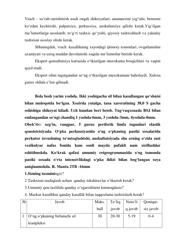  
 
Vrach – so‘rab-surishtirish usuli orqali shikoyatlari, anamnezini yig‘ishi; bemorni 
ko‘zdan kechirishi, palpatsiya, perkussiya, auskultatsiya qilishi kerak.Yig‘ilgan 
ma’lumotlarga asoslanib, to‘g‘ri tashxis qo‘yishi, qiyosiy tashxishlash va yakuniy 
tashxisni asoslay olishi kerak.  
 
SHuningdek, vrach  kasallikning xayotdagi ijtimoiy tomonlari, ovqatlanishni 
axamiyati va uzoq muddat davolanishi xaqida ma’lumotlar berishi kerak. 
Ekspert qonsultatsiya kartasida o‘tkazilgan muxokama bosqichlari va vaqtni 
qayd etadi.  
Ekspert ishni tugatgandan so‘ng o‘tkazilgan muxokamani baholaydi. Xulosa 
gurux oldida e’lon qilinadi. 
 
Bola besh yarim yoshda. Ikki yoshigacha sil bilan kasallangan qo‘shnisi 
bilan muloqotda bo‘lgan. Xozirda yutalga, tana xaroratining 38,0 S gacha 
oshishiga shikoyat kiladi. Uch kundan beri betob. Tug‘ruqxonada BSJ bilan 
emlangandan so‘ngi chandiq 1 yoshda-6mm, 3 yoshda-3mm, 4yoshda-0mm.   
Obek’tiv: ozg‘in, rangpar, 5 gurux periferik limfa tugunlari elastik 
qonsistetsiyada. O‘pka perkussiyasida o‘ng o‘pkaning pastki soxalarida 
perkutor tovushning to‘mtoqlashishi, auskultatsiyada shu erning o‘zida sust 
vezikulyar nafas fonida kam sonli mayda pufakli nam xirillashlar 
eshitilmokda. Ko‘krak qafasi umumiy retgeogrammasida o‘ng tomonda 
pastki soxada o‘rta intensivlikdagi o‘pka ildizi bilan bog‘langan soya 
aniqlanmokda. R. Mantu 2TB -16mm 
1.Sizning taxminingiz? 
2 Tashxisni tasdiqlash uchun  qanday tekshiruvlar o‘tkazish kerak? 
3.Umumiy qon taxlilida qanday o‘zgarishlarni kutmoqdasiz? 
4. Mazkur kasallikni qanday kasallik bilan taqqoslama tashxislash kerak? 
№ 
Javob 
 
Maks. 
ball 
To‘liq 
javob 
Noto‘li
q javob 
Qoniqar-
siz javob 
1 O‘ng o‘pkaning birlamchi sil 
kompleksi 
30 
20-30 
5-19 
0-4 
