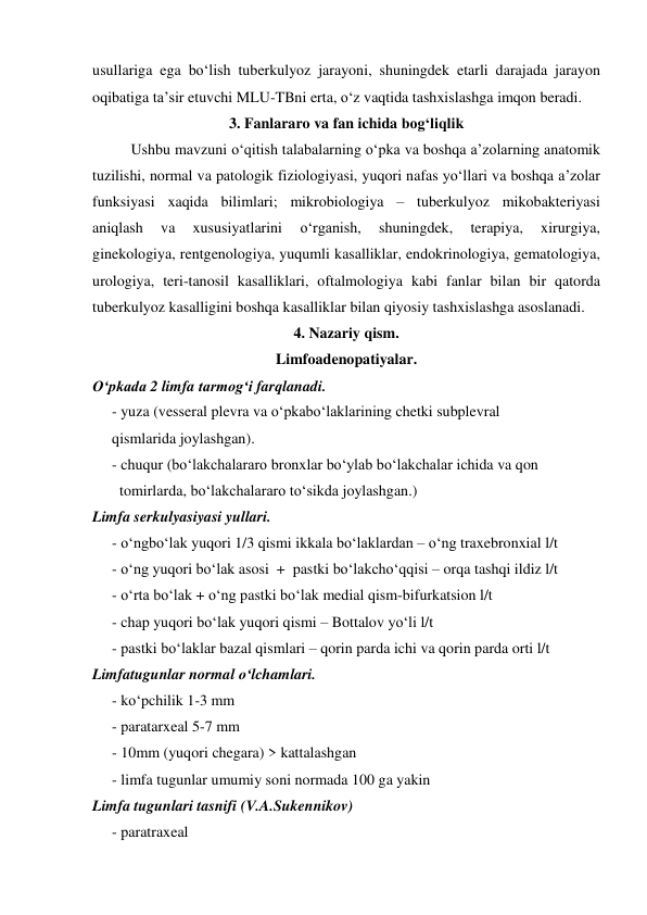  
 
usullariga ega bo‘lish tuberkulyoz jarayoni, shuningdek etarli darajada jarayon 
oqibatiga ta’sir etuvchi MLU-TBni erta, o‘z vaqtida tashxislashga imqon beradi. 
3. Fanlararo va fan ichida bog‘liqlik 
Ushbu mavzuni o‘qitish talabalarning o‘pka va boshqa a’zolarning anatomik 
tuzilishi, normal va patologik fiziologiyasi, yuqori nafas yo‘llari va boshqa a’zolar 
funksiyasi xaqida bilimlari; mikrobiologiya – tuberkulyoz mikobakteriyasi 
aniqlash 
va 
xususiyatlarini 
o‘rganish, 
shuningdek, 
terapiya, 
xirurgiya, 
ginekologiya, rentgenologiya, yuqumli kasalliklar, endokrinologiya, gematologiya, 
urologiya, teri-tanosil kasalliklari, oftalmologiya kabi fanlar bilan bir qatorda 
tuberkulyoz kasalligini boshqa kasalliklar bilan qiyosiy tashxislashga asoslanadi.   
4. Nazariy qism. 
Limfoadenopatiyalar. 
O‘pkada 2 limfa tarmog‘i farqlanadi. 
- yuza (vesseral plevra va o‘pkabo‘laklarining chetki subplevral   
qismlarida joylashgan). 
- chuqur (bo‘lakchalararo bronxlar bo‘ylab bo‘lakchalar ichida va qon  
  tomirlarda, bo‘lakchalararo to‘sikda joylashgan.) 
Limfa serkulyasiyasi yullari. 
- o‘ngbo‘lak yuqori 1/3 qismi ikkala bo‘laklardan – o‘ng traxebronxial l/t 
- o‘ng yuqori bo‘lak asosi  +  pastki bo‘lakcho‘qqisi – orqa tashqi ildiz l/t 
- o‘rta bo‘lak + o‘ng pastki bo‘lak medial qism-bifurkatsion l/t 
- chap yuqori bo‘lak yuqori qismi – Bottalov yo‘li l/t 
- pastki bo‘laklar bazal qismlari – qorin parda ichi va qorin parda orti l/t 
Limfatugunlar normal o‘lchamlari. 
- ko‘pchilik 1-3 mm 
- paratarxeal 5-7 mm 
- 10mm (yuqori chegara) > kattalashgan 
- limfa tugunlar umumiy soni normada 100 ga yakin 
Limfa tugunlari tasnifi (V.A.Sukennikov) 
- paratraxeal  
