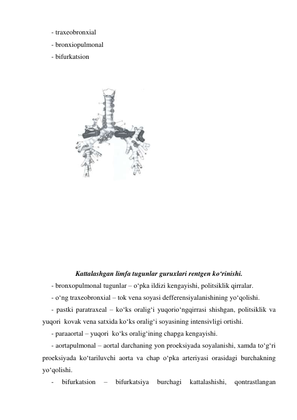  
 
- traxeobronxial 
- bronxiopulmonal 
- bifurkatsion 
 
 
 
 
 
 
 
 
 
 
 
 
 
 
 
 
 
Kattalashgan limfa tugunlar guruxlari rentgen ko‘rinishi. 
- bronxopulmonal tugunlar – o‘pka ildizi kengayishi, politsiklik qirralar. 
- o‘ng traxeobronxial – tok vena soyasi defferensiyalanishining yo‘qolishi. 
- pastki paratraxeal – ko‘ks oralig‘i yuqorio‘ngqirrasi shishgan, politsiklik va 
yuqori  kovak vena satxida ko‘ks oralig‘i soyasining intensivligi ortishi.  
- paraaortal – yuqori  ko‘ks oralig‘ining chapga kengayishi. 
- aortapulmonal – aortal darchaning yon proeksiyada soyalanishi, xamda to‘g‘ri 
proeksiyada ko‘tariluvchi aorta va chap o‘pka arteriyasi orasidagi burchakning 
yo‘qolishi. 
- 
bifurkatsion 
– 
bifurkatsiya 
burchagi 
kattalashishi, 
qontrastlangan 
