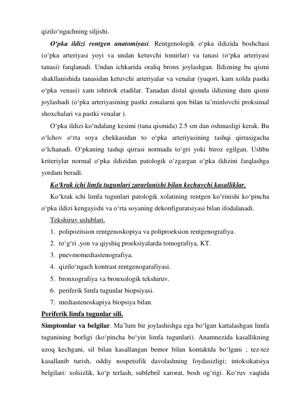  
 
qizilo‘ngachning siljishi. 
O‘pka ildizi rentgen anatomiyasi. Rentgenologik o‘pka ildizida boshchasi 
(o‘pka arteriyasi yoyi va undan ketuvchi tomirlar) va tanasi (o‘pka arteriyasi 
tanasi) farqlanadi. Undan ichkarida oraliq bronx joylashgan. Ildizning bu qismi 
shakllanishida tanasidan ketuvchi arteriyalar va venalar (yuqori, kam xolda pastki 
o‘pka venasi) xam ishtirok etadilar. Tanadan distal qismda ildizning dum qismi 
joylashadi (o‘pka arteriyasining pastki zonalarni qon bilan ta’minlovchi proksimal 
shoxchalari va pastki venalar ).  
O‘pka ildizi ko‘ndalang kesimi (tana qismida) 2.5 sm dan oshmasligi kerak. Bu 
o‘lchov o‘rta soya chekkasidan to o‘pka arteriyasining tashqi qirrasigacha 
o‘lchanadi. O‘pkaning tashqi qirrasi normada to‘gri yoki biroz egilgan. Ushbu 
kriteriylar normal o‘pka ildizidan patologik o‘zgargan o‘pka ildizini farqlashga 
yordam beradi. 
Ko‘krak ichi limfa tugunlari zararlanishi bilan kechuvchi kasalliklar.  
Ko‘krak ichi limfa tugunlari patologik xolatining rentgen ko‘rinishi ko‘pincha 
o‘pka ildizi kengayishi va o‘rta soyaning dekonfiguratsiyasi bilan ifodalanadi. 
Tekshiruv uslublari. 
1. polipozitsion rentgenoskopiya va poliproeksion rentgenografiya. 
2. to‘g‘ri ,yon va qiyshiq proeksiyalarda tomografiya, KT. 
3. pnevmomediastenografiya. 
4. qizilo‘ngach kontrast rentgenogarafiyasi. 
5. bronxografiya va bronxologik tekshiruv. 
6. periferik limfa tugunlar biopsiyasi. 
7. mediastenoskapiya biopsiya bilan. 
Periferik limfa tugunlar sili. 
Simptomlar va belgilar. Ma’lum bir joylashishga ega bo‘lgan kattalashgan limfa 
tugunining borligi (ko‘pincha bo‘yin limfa tugunlari). Anamnezida kasallikning 
uzoq kechgani, sil bilan kasallangan bemor bilan kontaktda bo‘lgani ; tez-tez 
kasallanib turish, oddiy nospetsifik davolashning foydasizligi; intoksikatsiya 
belgilari: xolsizlik, ko‘p terlash, subfebril xarorat, bosh og‘rigi. Ko‘ruv vaqtida 
