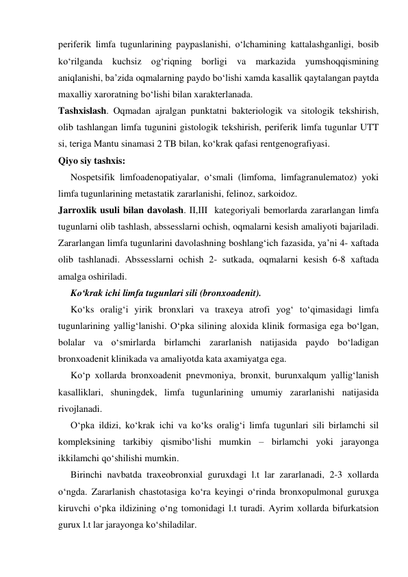  
 
periferik limfa tugunlarining paypaslanishi, o‘lchamining kattalashganligi, bosib 
ko‘rilganda kuchsiz og‘riqning borligi va markazida yumshoqqismining 
aniqlanishi, ba’zida oqmalarning paydo bo‘lishi xamda kasallik qaytalangan paytda 
maxalliy xaroratning bo‘lishi bilan xarakterlanada. 
Tashxislash. Oqmadan ajralgan punktatni bakteriologik va sitologik tekshirish, 
olib tashlangan limfa tugunini gistologik tekshirish, periferik limfa tugunlar UTT 
si, teriga Mantu sinamasi 2 TB bilan, ko‘krak qafasi rentgenografiyasi. 
Qiyo siy tashxis: 
Nospetsifik limfoadenopatiyalar, o‘smali (limfoma, limfagranulematoz) yoki 
limfa tugunlarining metastatik zararlanishi, felinoz, sarkoidoz. 
Jarroxlik usuli bilan davolash. II,III  kategoriyali bemorlarda zararlangan limfa 
tugunlarni olib tashlash, abssesslarni ochish, oqmalarni kesish amaliyoti bajariladi. 
Zararlangan limfa tugunlarini davolashning boshlang‘ich fazasida, ya’ni 4- xaftada 
olib tashlanadi. Abssesslarni ochish 2- sutkada, oqmalarni kesish 6-8 xaftada 
amalga oshiriladi. 
Ko‘krak ichi limfa tugunlari sili (bronxoadenit). 
Ko‘ks oralig‘i yirik bronxlari va traxeya atrofi yog‘ to‘qimasidagi limfa 
tugunlarining yallig‘lanishi. O‘pka silining aloxida klinik formasiga ega bo‘lgan, 
bolalar va o‘smirlarda birlamchi zararlanish natijasida paydo bo‘ladigan 
bronxoadenit klinikada va amaliyotda kata axamiyatga ega. 
Ko‘p xollarda bronxoadenit pnevmoniya, bronxit, burunxalqum yallig‘lanish 
kasalliklari, shuningdek, limfa tugunlarining umumiy zararlanishi natijasida 
rivojlanadi. 
O‘pka ildizi, ko‘krak ichi va ko‘ks oralig‘i limfa tugunlari sili birlamchi sil 
kompleksining tarkibiy qismibo‘lishi mumkin – birlamchi yoki jarayonga 
ikkilamchi qo‘shilishi mumkin.  
Birinchi navbatda traxeobronxial guruxdagi l.t lar zararlanadi, 2-3 xollarda 
o‘ngda. Zararlanish chastotasiga ko‘ra keyingi o‘rinda bronxopulmonal guruxga 
kiruvchi o‘pka ildizining o‘ng tomonidagi l.t turadi. Ayrim xollarda bifurkatsion 
gurux l.t lar jarayonga ko‘shiladilar. 
