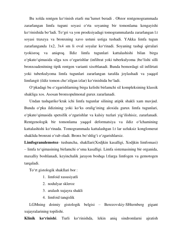  
 
Bu xolda rentgen ko‘rinish etarli ma’lumot beradi . Obzor rentgenogrammada 
zararlangan limfa tuguni soyasi o‘rta soyaning bir tomonlama kengayishi 
ko‘rinishida bo‘ladi. To‘gri va yon proeksiyadagi tomogrammalarda zararlangan l.t 
soyasi traxeya va bronxning xavo ustuni ustiga tushadi. YAkka limfa tugun 
zararlanganda 1x2, 3x4 sm li oval soyalar ko‘rinadi. Soyaning tashqi qirralari 
tyokisroq 
va 
aniqroq. 
Ildiz 
limfa 
tugunlari 
kattalashishi 
bilan 
birga 
o‘pkato‘qimasida silga xos o‘zgarishlar (infiltrat yoki tuberkulyoma )bo‘lishi silli 
bronxoadenitning tipik rentgen varianti xisoblanadi. Bunda bemordagi sil infilrtati 
yoki tuberkulyoma limfa tugunlari zararlangan tarafda joylashadi va yaqqol 
limfangit (ildiz tomon cho‘zilgan izlar) ko‘rinishida bo‘ladi. 
O‘pkadagi bu o‘zgarishlarning birga kelishi birlamchi sil kompleksining klassik 
shakliga xos. Asosan bronxopulmonal gurux zararlanadi. 
Undan tashqariko‘krak ichi limfa tugunlar silining atipik shakli xam mavjud. 
Bunda o‘pka ildizining yoki ko‘ks oralig‘ining aloxida gurux limfa tugunlari, 
o‘pkato‘qimasida spetsifik o‘zgarishlar va kalsiy tuzlari yig‘ilishisiz, zararlanadi. 
Rentgenologik bir tomonlama yaqqol deformatsiya va ildiz o‘lchamining 
kattalashishi ko‘rinada. Tomogrammada kattalashgan l.t lar uzluksiz konglomerat 
shaklida bronxni o‘rab oladi. Bronx bo‘shlig‘i o‘zgarishlarsiz. 
Limfogranulemotoz- tushuncha, shakllari(Xodjkin kasalligi, Xodjkin limfomasi) 
– limfa to‘qimasining birlamchi o‘sma kasalligi. Limfa sistemasining bir organida, 
maxalliy boshlanadi, keyinchalik jarayon boshqa l.tlarga limfogen va gemotogen 
tarqaladi. 
     To‘rt gistologik shakllari bor : 
1. limfoid xususiyatli  
2. nodulyar skleroz 
3. aralash xujayra shakli  
4. limfoid tanqislik 
     LGMning doimiy gistologik belgisi – Berezovskiy-SHternberg gigant 
xujayralarining topilishi. 
Klinik 
ko‘rinishi. 
Turli 
ko‘rinishda, 
lekin 
aniq 
sindromlarni 
ajratish 
