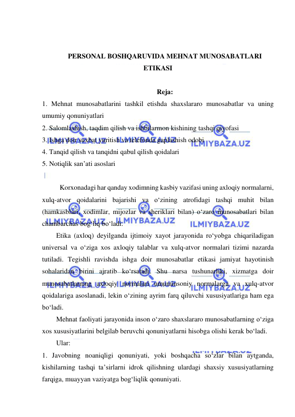  
 
 
 
PERSONAL BOSHQARUVIDA MEHNAT MUNOSABATLARI 
ETIKASI 
 
Reja: 
1. Mehnat munosabatlarini tashkil etishda shaxslararo munosabatlar va uning 
umumiy qonuniyatlari 
2. Salomlashish, taqdim qilish va ishbilarmon kishining tashqi qiyofasi 
3. Ishga doir suxbat yuritish va telefonda gaplashish odobi 
4. Tanqid qilish va tanqidni qabul qilish qoidalari 
5. Notiqlik san’ati asoslari 
 
Korxonadagi har qanday xodimning kasbiy vazifasi uning axloqiy normalarni, 
xulq-atvor qoidalarini bajarishi va o‘zining atrofidagi tashqi muhit bilan 
(hamkasblari, xodimlar, mijozlar va sheriklari bilan) o‘zaro munosabatlari bilan 
chambarchas bog‘liq bo‘ladi.  
Etika (axloq) deyilganda ijtimoiy xayot jarayonida ro‘yobga chiqariladigan 
universal va o‘ziga xos axloqiy talablar va xulq-atvor normalari tizimi nazarda 
tutiladi. Tegishli ravishda ishga doir munosabatlar etikasi jamiyat hayotinish 
sohalaridan birini ajratib ko‘rsatadi. Shu narsa tushunarliki, xizmatga doir 
munosabatlarning axloqiy normalari umuminsoniy normalarga va xulq-atvor 
qoidalariga asoslanadi, lekin o‘zining ayrim farq qiluvchi xususiyatlariga ham ega 
bo‘ladi. 
Mehnat faoliyati jarayonida inson o‘zaro shaxslararo munosabatlarning o‘ziga 
xos xususiyatlarini belgilab beruvchi qonuniyatlarni hisobga olishi kerak bo‘ladi.  
Ular:  
1. Javobning noaniqligi qonuniyati, yoki boshqacha so‘zlar bilan aytganda, 
kishilarning tashqi ta’sirlarni idrok qilishning ulardagi shaxsiy xususiyatlarning 
farqiga, muayyan vaziyatga bog‘liqlik qonuniyati. 
