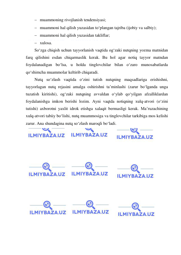  
 
  muammoning rivojlanish tendensiyasi; 
  muammoni hal qilish yuzasidan to‘plangan tajriba (ijobiy va salbiy); 
  muammoni hal qilish yuzasidan takliflar; 
  xulosa. 
So‘zga chiqish uchun tayyorlanish vaqtida og‘zaki nutqning yozma matnidan 
farq qilishini esdan chiqarmaslik kerak. Bu hol agar notiq tayyor matndan 
foydalanadigan bo‘lsa, u holda tinglovchilar bilan o‘zaro munosabatlarda 
qo‘shimcha muammolar keltirib chiqaradi.  
Nutq so‘zlash vaqtida o‘zini tutish nutqning maqsadlariga erishishni, 
tayyorlagan nutq rejasini amalga oshirishni ta’minlashi (zarur bo‘lganda unga 
tuzatish kiritishi), og‘zaki nutqning avvaldan o‘ylab qo‘yilgan afzalliklardan 
foydalanishga imkon berishi lozim. Ayni vaqtda notiqning xulq-atvori (o‘zini 
tutishi) axborotni yaxlit idrok etishga xalaqit bermasligi kerak. Ma’ruzachining 
xulq-atvori tabiiy bo‘lishi, nutq muammosiga va tinglovchilar tarkibiga mos kelishi 
zarur. Ana shundagina nutq so‘zlash maroqli bo‘ladi.  
