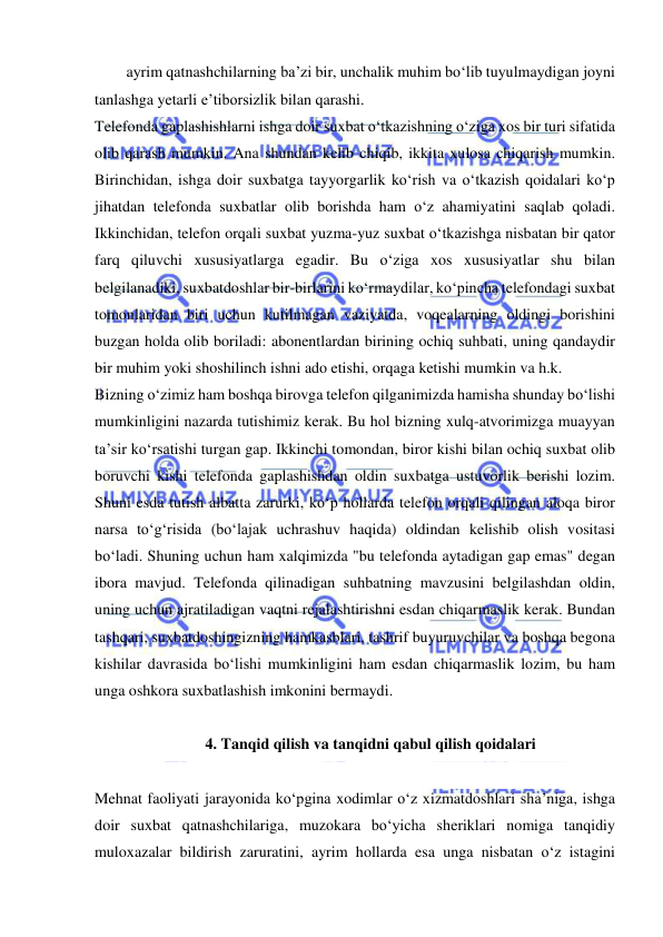  
 
ayrim qatnashchilarning ba’zi bir, unchalik muhim bo‘lib tuyulmaydigan joyni 
tanlashga yetarli e’tiborsizlik bilan qarashi. 
Telefonda gaplashishlarni ishga doir suxbat o‘tkazishning o‘ziga xos bir turi sifatida 
olib qarash mumkin. Ana shundan kelib chiqib, ikkita xulosa chiqarish mumkin. 
Birinchidan, ishga doir suxbatga tayyorgarlik ko‘rish va o‘tkazish qoidalari ko‘p 
jihatdan telefonda suxbatlar olib borishda ham o‘z ahamiyatini saqlab qoladi. 
Ikkinchidan, telefon orqali suxbat yuzma-yuz suxbat o‘tkazishga nisbatan bir qator 
farq qiluvchi xususiyatlarga egadir. Bu o‘ziga xos xususiyatlar shu bilan 
belgilanadiki, suxbatdoshlar bir-birlarini ko‘rmaydilar, ko‘pincha telefondagi suxbat 
tomonlaridan biri uchun kutilmagan vaziyatda, voqealarning oldingi borishini 
buzgan holda olib boriladi: abonentlardan birining ochiq suhbati, uning qandaydir 
bir muhim yoki shoshilinch ishni ado etishi, orqaga ketishi mumkin va h.k.  
Bizning o‘zimiz ham boshqa birovga telefon qilganimizda hamisha shunday bo‘lishi 
mumkinligini nazarda tutishimiz kerak. Bu hol bizning xulq-atvorimizga muayyan 
ta’sir ko‘rsatishi turgan gap. Ikkinchi tomondan, biror kishi bilan ochiq suxbat olib 
boruvchi kishi telefonda gaplashishdan oldin suxbatga ustuvorlik berishi lozim. 
Shuni esda tutish albatta zarurki, ko‘p hollarda telefon orqali qilingan aloqa biror 
narsa to‘g‘risida (bo‘lajak uchrashuv haqida) oldindan kelishib olish vositasi 
bo‘ladi. Shuning uchun ham xalqimizda "bu telefonda aytadigan gap emas" degan 
ibora mavjud. Telefonda qilinadigan suhbatning mavzusini belgilashdan oldin, 
uning uchun ajratiladigan vaqtni rejalashtirishni esdan chiqarmaslik kerak. Bundan 
tashqari, suxbatdoshingizning hamkasblari, tashrif buyuruvchilar va boshqa begona 
kishilar davrasida bo‘lishi mumkinligini ham esdan chiqarmaslik lozim, bu ham 
unga oshkora suxbatlashish imkonini bermaydi. 
 
4. Tanqid qilish va tanqidni qabul qilish qoidalari 
 
Mehnat faoliyati jarayonida ko‘pgina xodimlar o‘z xizmatdoshlari sha’niga, ishga 
doir suxbat qatnashchilariga, muzokara bo‘yicha sheriklari nomiga tanqidiy 
muloxazalar bildirish zaruratini, ayrim hollarda esa unga nisbatan o‘z istagini 
