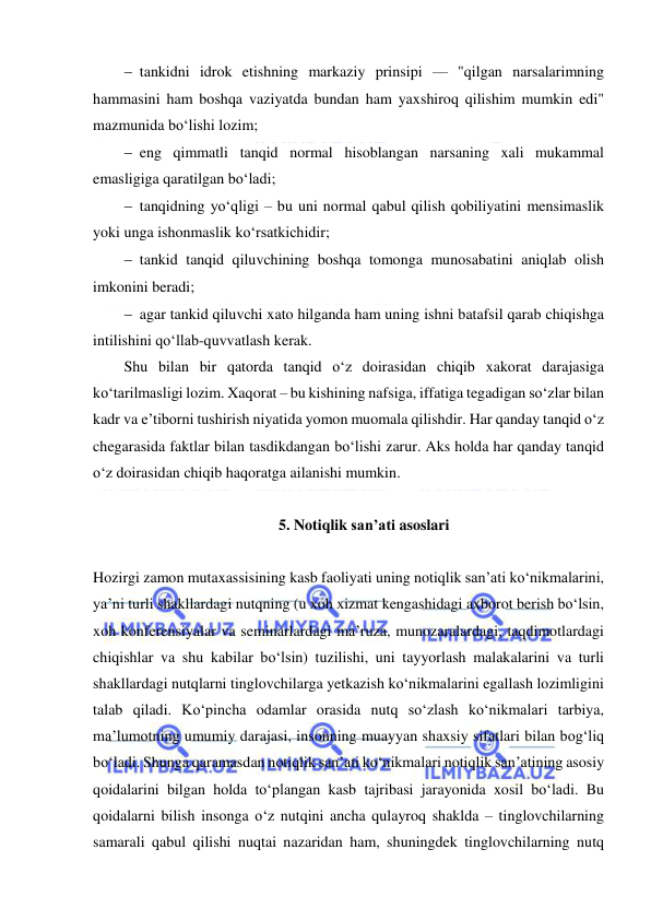  
 
 tankidni idrok etishning markaziy prinsipi — "qilgan narsalarimning 
hammasini ham boshqa vaziyatda bundan ham yaxshiroq qilishim mumkin edi" 
mazmunida bo‘lishi lozim; 
 eng qimmatli tanqid normal hisoblangan narsaning xali mukammal 
emasligiga qaratilgan bo‘ladi; 
 tanqidning yo‘qligi – bu uni normal qabul qilish qobiliyatini mensimaslik 
yoki unga ishonmaslik ko‘rsatkichidir; 
 tankid tanqid qiluvchining boshqa tomonga munosabatini aniqlab olish 
imkonini beradi; 
 agar tankid qiluvchi xato hilganda ham uning ishni batafsil qarab chiqishga 
intilishini qo‘llab-quvvatlash kerak. 
Shu bilan bir qatorda tanqid o‘z doirasidan chiqib xakorat darajasiga 
ko‘tarilmasligi lozim. Xaqorat – bu kishining nafsiga, iffatiga tegadigan so‘zlar bilan 
kadr va e’tiborni tushirish niyatida yomon muomala qilishdir. Har qanday tanqid o‘z 
chegarasida faktlar bilan tasdikdangan bo‘lishi zarur. Aks holda har qanday tanqid 
o‘z doirasidan chiqib haqoratga ailanishi mumkin. 
 
5. Notiqlik san’ati asoslari 
 
Hozirgi zamon mutaxassisining kasb faoliyati uning notiqlik san’ati ko‘nikmalarini, 
ya’ni turli shakllardagi nutqning (u xoh xizmat kengashidagi axborot berish bo‘lsin, 
xoh konferensiyalar va seminarlardagi ma’ruza, munozaralardagi, taqdimotlardagi 
chiqishlar va shu kabilar bo‘lsin) tuzilishi, uni tayyorlash malakalarini va turli 
shakllardagi nutqlarni tinglovchilarga yetkazish ko‘nikmalarini egallash lozimligini 
talab qiladi. Ko‘pincha odamlar orasida nutq so‘zlash ko‘nikmalari tarbiya, 
ma’lumotning umumiy darajasi, insonning muayyan shaxsiy sifatlari bilan bog‘liq 
bo‘ladi. Shunga qaramasdan notiqlik san’ati ko‘nikmalari notiqlik san’atining asosiy 
qoidalarini bilgan holda to‘plangan kasb tajribasi jarayonida xosil bo‘ladi. Bu 
qoidalarni bilish insonga o‘z nutqini ancha qulayroq shaklda – tinglovchilarning 
samarali qabul qilishi nuqtai nazaridan ham, shuningdek tinglovchilarning nutq 
