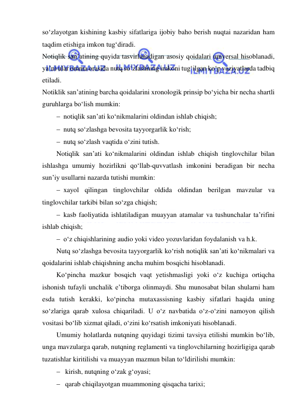  
 
so‘zlayotgan kishining kasbiy sifatlariga ijobiy baho berish nuqtai nazaridan ham 
taqdim etishiga imkon tug‘diradi. 
Notiqlik san’atining quyida tasvirlanadigan asosiy qoidalari universal hisoblanadi, 
ya’ni ular omma orasida nutq so‘zlashning imkoni tug‘ilgan ko‘p vaziyatlarda tadbiq 
etiladi. 
Notiklik san’atining barcha qoidalarini xronologik prinsip bo‘yicha bir necha shartli 
guruhlarga bo‘lish mumkin: 
 notiqlik san’ati ko‘nikmalarini oldindan ishlab chiqish; 
 nutq so‘zlashga bevosita tayyorgarlik ko‘rish; 
 nutq so‘zlash vaqtida o‘zini tutish. 
Notiqlik san’ati ko‘nikmalarini oldindan ishlab chiqish tinglovchilar bilan 
ishlashga umumiy hozirlikni qo‘llab-quvvatlash imkonini beradigan bir necha 
sun’iy usullarni nazarda tutishi mumkin: 
 xayol qilingan tinglovchilar oldida oldindan berilgan mavzular va 
tinglovchilar tarkibi bilan so‘zga chiqish; 
 kasb faoliyatida ishlatiladigan muayyan atamalar va tushunchalar ta’rifini 
ishlab chiqish; 
 o‘z chiqishlarining audio yoki video yozuvlaridan foydalanish va h.k. 
Nutq so‘zlashga bevosita tayyorgarlik ko‘rish notiqlik san’ati ko‘nikmalari va 
qoidalarini ishlab chiqishning ancha muhim bosqichi hisoblanadi. 
Ko‘pincha mazkur bosqich vaqt yetishmasligi yoki o‘z kuchiga ortiqcha 
ishonish tufayli unchalik e’tiborga olinmaydi. Shu munosabat bilan shularni ham 
esda tutish kerakki, ko‘pincha mutaxassisning kasbiy sifatlari haqida uning 
so‘zlariga qarab xulosa chiqariladi. U o‘z navbatida o‘z-o‘zini namoyon qilish 
vositasi bo‘lib xizmat qiladi, o‘zini ko‘rsatish imkoniyati hisoblanadi. 
Umumiy holatlarda nutqning quyidagi tizimi tavsiya etilishi mumkin bo‘lib, 
unga mavzularga qarab, nutqning reglamenti va tinglovchilarning hozirligiga qarab 
tuzatishlar kiritilishi va muayyan mazmun bilan to‘ldirilishi mumkin: 
  kirish, nutqning o‘zak g‘oyasi; 
  qarab chiqilayotgan muammoning qisqacha tarixi; 
