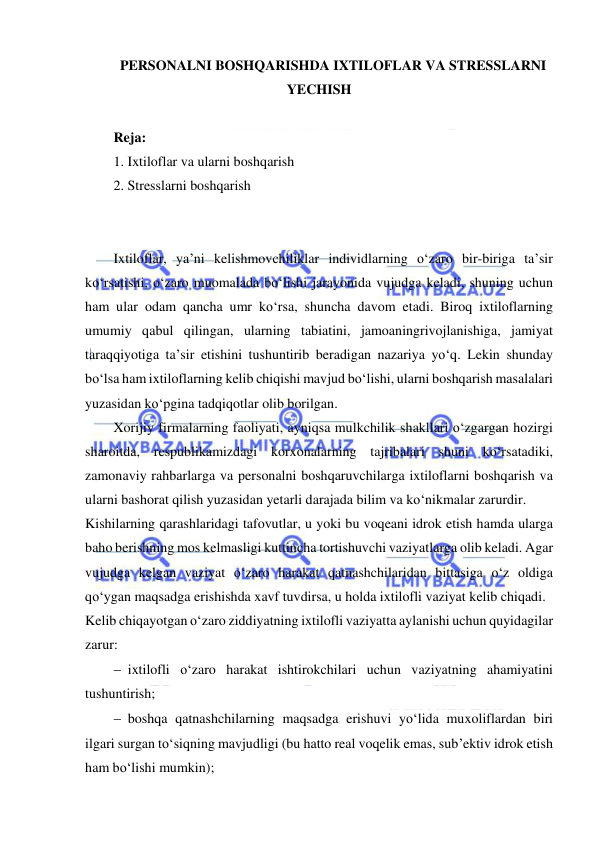  
 
PERSONALNI BOSHQARISHDA IXTILOFLAR VA STRESSLARNI 
YECHISH 
 
Reja: 
1. Ixtiloflar va ularni boshqarish 
2. Stresslarni boshqarish 
 
 
Ixtiloflar, ya’ni kelishmovchiliklar individlarning o‘zaro bir-biriga ta’sir 
ko‘rsatishi, o‘zaro muomalada bo‘lishi jarayonida vujudga keladi, shuning uchun 
ham ular odam qancha umr ko‘rsa, shuncha davom etadi. Biroq ixtiloflarning 
umumiy qabul qilingan, ularning tabiatini, jamoaningrivojlanishiga, jamiyat 
taraqqiyotiga ta’sir etishini tushuntirib beradigan nazariya yo‘q. Lekin shunday 
bo‘lsa ham ixtiloflarning kelib chiqishi mavjud bo‘lishi, ularni boshqarish masalalari 
yuzasidan ko‘pgina tadqiqotlar olib borilgan. 
Xorijiy firmalarning faoliyati, ayniqsa mulkchilik shakllari o‘zgargan hozirgi 
sharoitda, respublikamizdagi korxonalarning tajribalari shuni ko‘rsatadiki, 
zamonaviy rahbarlarga va personalni boshqaruvchilarga ixtiloflarni boshqarish va 
ularni bashorat qilish yuzasidan yetarli darajada bilim va ko‘nikmalar zarurdir. 
Kishilarning qarashlaridagi tafovutlar, u yoki bu voqeani idrok etish hamda ularga 
baho berishning mos kelmasligi kuttincha tortishuvchi vaziyatlarga olib keladi. Agar 
vujudga kelgan vaziyat o‘zaro harakat qatnashchilaridan bittasiga o‘z oldiga 
qo‘ygan maqsadga erishishda xavf tuvdirsa, u holda ixtilofli vaziyat kelib chiqadi. 
Kelib chiqayotgan o‘zaro ziddiyatning ixtilofli vaziyatta aylanishi uchun quyidagilar 
zarur: 
 ixtilofli o‘zaro harakat ishtirokchilari uchun vaziyatning ahamiyatini 
tushuntirish; 
 boshqa qatnashchilarning maqsadga erishuvi yo‘lida muxoliflardan biri 
ilgari surgan to‘siqning mavjudligi (bu hatto real voqelik emas, sub’ektiv idrok etish 
ham bo‘lishi mumkin); 
