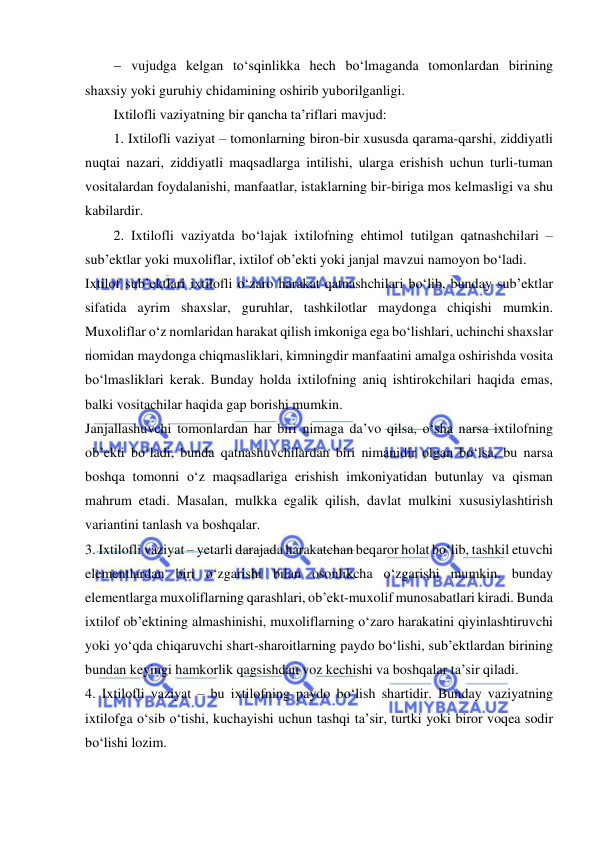  
 
  vujudga kelgan to‘sqinlikka hech bo‘lmaganda tomonlardan birining 
shaxsiy yoki guruhiy chidamining oshirib yuborilganligi. 
Ixtilofli vaziyatning bir qancha ta’riflari mavjud: 
1. Ixtilofli vaziyat – tomonlarning biron-bir xususda qarama-qarshi, ziddiyatli 
nuqtai nazari, ziddiyatli maqsadlarga intilishi, ularga erishish uchun turli-tuman 
vositalardan foydalanishi, manfaatlar, istaklarning bir-biriga mos kelmasligi va shu 
kabilardir. 
2. Ixtilofli vaziyatda bo‘lajak ixtilofning ehtimol tutilgan qatnashchilari – 
sub’ektlar yoki muxoliflar, ixtilof ob’ekti yoki janjal mavzui namoyon bo‘ladi. 
Ixtilof sub’ektlari ixtilofli o‘zaro harakat qatnashchilari bo‘lib, bunday sub’ektlar 
sifatida ayrim shaxslar, guruhlar, tashkilotlar maydonga chiqishi mumkin. 
Muxoliflar o‘z nomlaridan harakat qilish imkoniga ega bo‘lishlari, uchinchi shaxslar 
nomidan maydonga chiqmasliklari, kimningdir manfaatini amalga oshirishda vosita 
bo‘lmasliklari kerak. Bunday holda ixtilofning aniq ishtirokchilari haqida emas, 
balki vositachilar haqida gap borishi mumkin. 
Janjallashuvchi tomonlardan har biri nimaga da’vo qilsa, o‘sha narsa ixtilofning 
ob’ekti bo‘ladi, bunda qatnashuvchilardan biri nimanidir olgan bo‘lsa, bu narsa 
boshqa tomonni o‘z maqsadlariga erishish imkoniyatidan butunlay va qisman 
mahrum etadi. Masalan, mulkka egalik qilish, davlat mulkini xususiylashtirish 
variantini tanlash va boshqalar.  
3. Ixtilofli vaziyat – yetarli darajada harakatchan beqaror holat bo‘lib, tashkil etuvchi 
elementlardan biri o‘zgarishi bilan osonlikcha o‘zgarishi mumkin, bunday 
elementlarga muxoliflarning qarashlari, ob’ekt-muxolif munosabatlari kiradi. Bunda 
ixtilof ob’ektining almashinishi, muxoliflarning o‘zaro harakatini qiyinlashtiruvchi 
yoki yo‘qda chiqaruvchi shart-sharoitlarning paydo bo‘lishi, sub’ektlardan birining 
bundan keyingi hamkorlik qagsishdan voz kechishi va boshqalar ta’sir qiladi. 
4. Ixtilofli vaziyat – bu ixtilofning paydo bo‘lish shartidir. Bunday vaziyatning 
ixtilofga o‘sib o‘tishi, kuchayishi uchun tashqi ta’sir, turtki yoki biror voqea sodir 
bo‘lishi lozim. 
