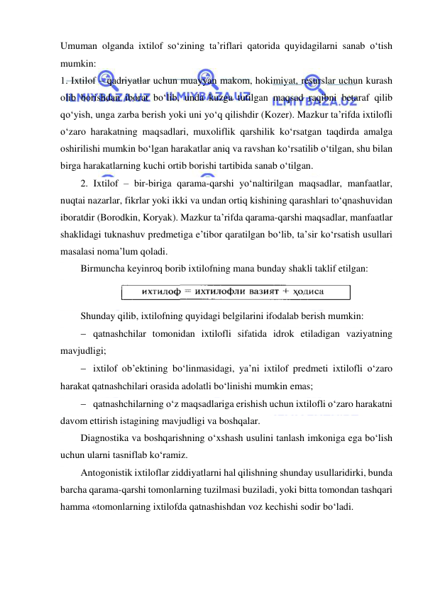  
 
Umuman olganda ixtilof so‘zining ta’riflari qatorida quyidagilarni sanab o‘tish 
mumkin: 
1. Ixtilof – qadriyatlar uchun muayyan makom, hokimiyat, resurslar uchun kurash 
olib borishdan iborat bo‘lib, unda kuzga tutilgan maqsad raqibni betaraf qilib 
qo‘yish, unga zarba berish yoki uni yo‘q qilishdir (Kozer). Mazkur ta’rifda ixtilofli 
o‘zaro harakatning maqsadlari, muxoliflik qarshilik ko‘rsatgan taqdirda amalga 
oshirilishi mumkin bo‘lgan harakatlar aniq va ravshan ko‘rsatilib o‘tilgan, shu bilan 
birga harakatlarning kuchi ortib borishi tartibida sanab o‘tilgan. 
2. Ixtilof – bir-biriga qarama-qarshi yo‘naltirilgan maqsadlar, manfaatlar, 
nuqtai nazarlar, fikrlar yoki ikki va undan ortiq kishining qarashlari to‘qnashuvidan 
iboratdir (Borodkin, Koryak). Mazkur ta’rifda qarama-qarshi maqsadlar, manfaatlar 
shaklidagi tuknashuv predmetiga e’tibor qaratilgan bo‘lib, ta’sir ko‘rsatish usullari 
masalasi noma’lum qoladi. 
Birmuncha keyinroq borib ixtilofning mana bunday shakli taklif etilgan: 
 
Shunday qilib, ixtilofning quyidagi belgilarini ifodalab berish mumkin: 
  qatnashchilar tomonidan ixtilofli sifatida idrok etiladigan vaziyatning 
mavjudligi; 
  ixtilof ob’ektining bo‘linmasidagi, ya’ni ixtilof predmeti ixtilofli o‘zaro 
harakat qatnashchilari orasida adolatli bo‘linishi mumkin emas; 
  qatnashchilarning o‘z maqsadlariga erishish uchun ixtilofli o‘zaro harakatni 
davom ettirish istagining mavjudligi va boshqalar. 
Diagnostika va boshqarishning o‘xshash usulini tanlash imkoniga ega bo‘lish 
uchun ularni tasniflab ko‘ramiz. 
Antogonistik ixtiloflar ziddiyatlarni hal qilishning shunday usullaridirki, bunda 
barcha qarama-qarshi tomonlarning tuzilmasi buziladi, yoki bitta tomondan tashqari 
hamma «tomonlarning ixtilofda qatnashishdan voz kechishi sodir bo‘ladi. 
