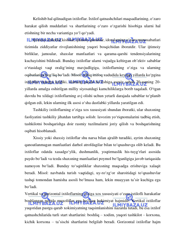  
 
Kelishib hal qilinadigan ixtiloflar. Ixtilof qatnashchilari maqsadlarining, o‘zaro 
harakat qilish muddatlari va shartlarining o‘zaro o‘zgarishi hisobiga ularni hal 
etishning bir necha variantiga yo‘l qo‘yadi.  
Ijtimoiy ixtiloflar kishilar, ijtimoiy guruhlar, idoralarning o‘zaro munosabatlari 
tizimida ziddiyatlar rivojlanishining yuqori bosqichidan iboratdir. Ular ijtimoiy 
birliklar, jamoalar, shaxslar manfaatlari va qarama-qarshi tendensiyalarining 
kuchayishini bildiradi. Bunday ixtiloflar ularni vujudga keltirgan ob’ektiv sabablar 
o‘rtasidagi vaqt oralig‘ining mavjudligiga, ixtiloflarning o‘ziga va ularning 
oqibatlariga bog‘liq bo‘ladi. Misol: sobiq ittifoq xududida keyingi yillarda ko‘pgina 
ixtiloflar vujudga keldiki, ularning paydo bo‘lishiga asosiy sabab 20-asrning 20-
yillarda amalga oshirilgan milliy siyosatdagi kamchiliklarga borib taqaladi. O‘tgan 
davrda bu xildagi ixtiloflarning avj olishi uchun yetarli darajada sabablar to‘planib 
qolgan edi, lekin ularning ilk asosi o‘sha dastlabki yillarda yaratilgan edi. 
Tashkiliy ixtiloflarning o‘ziga xos xususiyati shundan iboratki, ular shaxsning 
faoliyatini tashkiliy jihatdan tartibga solish: lavozim yo‘riqnomalarini tadbiq etish, 
tashkilotni boshqarishga doir rasmiy tuzilmalarni joriy qilish va boshqarishning 
oqibati hisoblanadi. 
Xissiy yoki shaxsiy ixtiloflar shu narsa bilan ajralib turadiki, ayrim shaxsning 
qanoatlanmagan manfaatlari darhol atrofdagilar bilan to‘qnashuvga olib keladi. Bu 
ixtiloflar odatda xasadgo‘ylik, dushmanlik, yoqtirmaslik his-tuyg‘rlari asosida 
paydo bo‘ladi va tezda shaxsning manfaatlari poymol bo‘lganligiga javob tariqasida 
namoyon bo‘ladi. Bunday to‘sqinliklar shaxsning maqsadga erishuviga xalaqit 
beradi. Misol: navbatda turish vaqtidagi, uy-ro‘zg‘or sharoitidagi to‘qnashuvlar 
tashqi tomondan hamisha asosli bo‘lmasa ham, lekin muayyan ta’sir kuchiga ega 
bo‘ladi. 
Vertikal va gorizontal ixtiloflarning o‘ziga xos xususiyati o‘zaro ixtilofli harakatlar 
boshlangan paytda muxoliflar ega bo‘lgan hokimiyat hajmidir. Vertikal ixtiloflar 
yuqoridan pastga qarab xokimiyatning taqsimlanishini nazarda tutadi, bu esa ixtilof 
qatnashchilarida turli start shartlarini: boshliq – xodim, yuqori tashkilot – korxona, 
kichik korxona – ta’sischi shartlarini belgilab beradi. Gorizontal ixtiloflar hajm 
