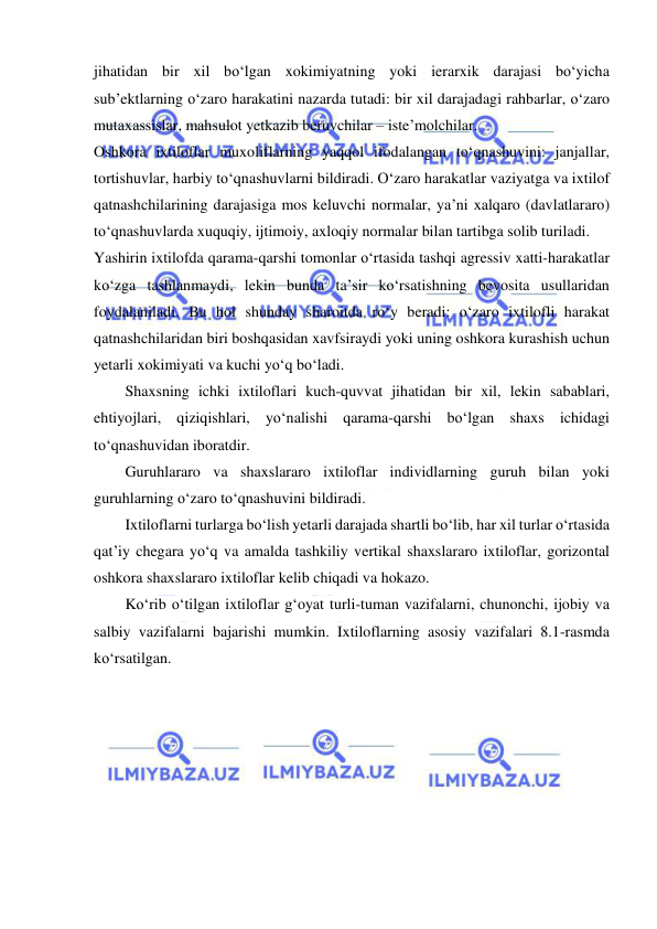  
 
jihatidan bir xil bo‘lgan xokimiyatning yoki ierarxik darajasi bo‘yicha 
sub’ektlarning o‘zaro harakatini nazarda tutadi: bir xil darajadagi rahbarlar, o‘zaro 
mutaxassislar, mahsulot yetkazib beruvchilar – iste’molchilar. 
Oshkora ixtiloflar muxoliflarning yaqqol ifodalangan to‘qnashuvini: janjallar, 
tortishuvlar, harbiy to‘qnashuvlarni bildiradi. O‘zaro harakatlar vaziyatga va ixtilof 
qatnashchilarining darajasiga mos keluvchi normalar, ya’ni xalqaro (davlatlararo) 
to‘qnashuvlarda xuquqiy, ijtimoiy, axloqiy normalar bilan tartibga solib turiladi. 
Yashirin ixtilofda qarama-qarshi tomonlar o‘rtasida tashqi agressiv xatti-harakatlar 
ko‘zga tashlanmaydi, lekin bunda ta’sir ko‘rsatishning bevosita usullaridan 
foydalaniladi. Bu hol shunday sharoitda ro‘y beradi: o‘zaro ixtilofli harakat 
qatnashchilaridan biri boshqasidan xavfsiraydi yoki uning oshkora kurashish uchun 
yetarli xokimiyati va kuchi yo‘q bo‘ladi. 
Shaxsning ichki ixtiloflari kuch-quvvat jihatidan bir xil, lekin sabablari, 
ehtiyojlari, qiziqishlari, yo‘nalishi qarama-qarshi bo‘lgan shaxs ichidagi 
to‘qnashuvidan iboratdir.  
Guruhlararo va shaxslararo ixtiloflar individlarning guruh bilan yoki 
guruhlarning o‘zaro to‘qnashuvini bildiradi. 
Ixtiloflarni turlarga bo‘lish yetarli darajada shartli bo‘lib, har xil turlar o‘rtasida 
qat’iy chegara yo‘q va amalda tashkiliy vertikal shaxslararo ixtiloflar, gorizontal 
oshkora shaxslararo ixtiloflar kelib chiqadi va hokazo. 
Ko‘rib o‘tilgan ixtiloflar g‘oyat turli-tuman vazifalarni, chunonchi, ijobiy va 
salbiy vazifalarni bajarishi mumkin. Ixtiloflarning asosiy vazifalari 8.1-rasmda 
ko‘rsatilgan. 
