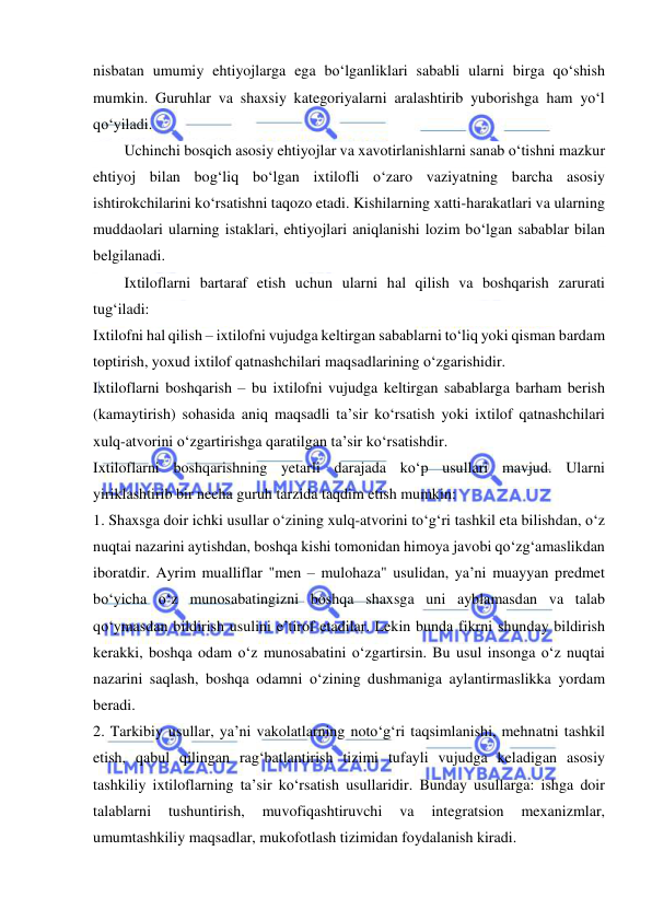  
 
nisbatan umumiy ehtiyojlarga ega bo‘lganliklari sababli ularni birga qo‘shish 
mumkin. Guruhlar va shaxsiy kategoriyalarni aralashtirib yuborishga ham yo‘l 
qo‘yiladi. 
Uchinchi bosqich asosiy ehtiyojlar va xavotirlanishlarni sanab o‘tishni mazkur 
ehtiyoj bilan bog‘liq bo‘lgan ixtilofli o‘zaro vaziyatning barcha asosiy 
ishtirokchilarini ko‘rsatishni taqozo etadi. Kishilarning xatti-harakatlari va ularning 
muddaolari ularning istaklari, ehtiyojlari aniqlanishi lozim bo‘lgan sabablar bilan 
belgilanadi. 
Ixtiloflarni bartaraf etish uchun ularni hal qilish va boshqarish zarurati 
tug‘iladi: 
Ixtilofni hal qilish – ixtilofni vujudga keltirgan sabablarni to‘liq yoki qisman bardam 
toptirish, yoxud ixtilof qatnashchilari maqsadlarining o‘zgarishidir. 
Ixtiloflarni boshqarish – bu ixtilofni vujudga keltirgan sabablarga barham berish 
(kamaytirish) sohasida aniq maqsadli ta’sir ko‘rsatish yoki ixtilof qatnashchilari 
xulq-atvorini o‘zgartirishga qaratilgan ta’sir ko‘rsatishdir. 
Ixtiloflarni boshqarishning yetarli darajada ko‘p usullari mavjud. Ularni 
yiriklashtirib bir necha guruh tarzida taqdim etish mumkin:  
1. Shaxsga doir ichki usullar o‘zining xulq-atvorini to‘g‘ri tashkil eta bilishdan, o‘z 
nuqtai nazarini aytishdan, boshqa kishi tomonidan himoya javobi qo‘zg‘amaslikdan 
iboratdir. Ayrim mualliflar "men – mulohaza" usulidan, ya’ni muayyan predmet 
bo‘yicha o‘z munosabatingizni boshqa shaxsga uni ayblamasdan va talab 
qo‘ymasdan bildirish usulini e’tirof etadilar. Lekin bunda fikrni shunday bildirish 
kerakki, boshqa odam o‘z munosabatini o‘zgartirsin. Bu usul insonga o‘z nuqtai 
nazarini saqlash, boshqa odamni o‘zining dushmaniga aylantirmaslikka yordam 
beradi.  
2. Tarkibiy usullar, ya’ni vakolatlarning noto‘g‘ri taqsimlanishi, mehnatni tashkil 
etish, qabul qilingan rag‘batlantirish tizimi tufayli vujudga keladigan asosiy 
tashkiliy ixtiloflarning ta’sir ko‘rsatish usullaridir. Bunday usullarga: ishga doir 
talablarni 
tushuntirish, 
muvofiqashtiruvchi 
va 
integratsion 
mexanizmlar, 
umumtashkiliy maqsadlar, mukofotlash tizimidan foydalanish kiradi. 
