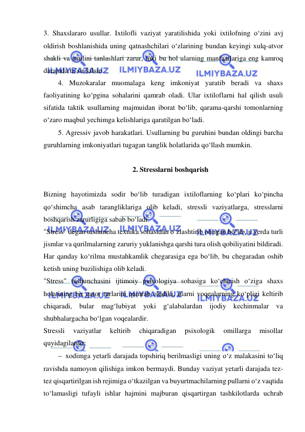  
 
3. Shaxslararo usullar. Ixtilofli vaziyat yaratilishida yoki ixtilofning o‘zini avj 
oldirish boshlanishida uning qatnashchilari o‘zlarining bundan keyingi xulq-atvor 
shakli va usulini tanlashlari zarur, toki bu hol ularning manfaatlariga eng kamroq 
darajada ta’sir kilsin. 
4. Muzokaralar muomalaga keng imkoniyat yaratib beradi va shaxs 
faoliyatining ko‘pgina sohalarini qamrab oladi. Ular ixtiloflarni hal qilish usuli 
sifatida taktik usullarning majmuidan iborat bo‘lib, qarama-qarshi tomonlarning 
o‘zaro maqbul yechimga kelishlariga qaratilgan bo‘ladi. 
5. Agressiv javob harakatlari. Usullarning bu guruhini bundan oldingi barcha 
guruhlarning imkoniyatlari tugagan tanglik holatlarida qo‘llash mumkin. 
 
2. Stresslarni boshqarish 
 
Bizning hayotimizda sodir bo‘lib turadigan ixtiloflarning ko‘plari ko‘pincha 
qo‘shimcha asab tarangliklariga olib keladi, stressli vaziyatlarga, stresslarni 
boshqarish zarurligiga sabab bo‘ladi. 
"Stress" degan tushuncha texnika sohasidan o‘zlashtirib olingan bo‘lib, u yerda turli 
jismlar va qurilmalarning zaruriy yuklanishga qarshi tura olish qobiliyatini bildiradi. 
Har qanday ko‘rilma mustahkamlik chegarasiga ega bo‘lib, bu chegaradan oshib 
ketish uning buzilishiga olib keladi. 
"Stress" tushunchasini ijtimoiy psixologiya sohasiga ko‘chirish o‘ziga shaxs 
holatining bir qator turlarini qamrab oladiki, ularni voqealarning ko‘pligi keltirib 
chiqaradi, bular mag‘lubiyat yoki g‘alabalardan ijodiy kechinmalar va 
shubhalargacha bo‘lgan voqealardir.  
Stressli 
vaziyatlar 
keltirib 
chiqaradigan 
psixologik 
omillarga 
misollar 
quyidagilardir: 
 xodimga yetarli darajada topshiriq berilmasligi uning o‘z malakasini to‘liq 
ravishda namoyon qilishiga imkon bermaydi. Bunday vaziyat yetarli darajada tez-
tez qisqartirilgan ish rejimiga o‘tkazilgan va buyurtmachilarning pullarni o‘z vaqtida 
to‘lamasligi tufayli ishlar hajmini majburan qisqartirgan tashkilotlarda uchrab 
