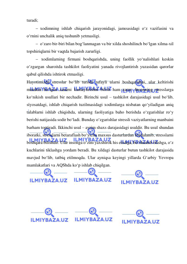  
 
turadi; 
 xodimning ishlab chiqarish jarayonidagi, jamoasidagi o‘z vazifasini va 
o‘rnini unchalik aniq tushunib yetmasligi.  
 o‘zaro bir-biri bilan bog‘lanmagan va bir xilda shoshilinch bo‘lgan xilma-xil 
topshiriqlarni bir vaqtda bajarish zarurligi.  
  xodimlarning firmani boshqarishda, uning faollik yo‘nalishlari keskin 
o‘zgargan sharoitda tashkilot faoliyatini yanada rivojlantirish yuzasidan qarorlar 
qabul qilishda ishtirok etmasligi. 
Hayotimizda stresslar bo‘lib turishi tufayli ularni boshqarishni, ular keltirishi 
mumkin bo‘lgan zararni kamaytirishni bilish ham zarur. Insonning stresslarga 
ko‘nikish usullari bir nechadir. Birinchi usul – tashkilot darajasidagi usul bo‘lib, 
siyosatdagi, ishlab chiqarish tuzilmasidagi xodimlarga nisbatan qo‘yiladigan aniq 
talablarni ishlab chiqishda, ularning faoliyatiga baho berishda o‘zgarishlar ro‘y 
berishi natijasida sodir bo‘ladi. Bunday o‘zgarishlar stressli vaziyatlarning manbaini 
barham toptiradi. Ikkinchi usul – ayrim shaxs darajasidagi usuldir. Bu usul shundan 
iboratki, stresslarni betaraflash bo‘yicha maxsus dasturlardan foydalanib, stresslarni 
boshqara bilishdir. Ular insonga o‘zini yaxshirok his etishga, bo‘shashib olishga, o‘z 
kuchlarini tiklashga yordam beradi. Bu xildagi dasturlar butun tashkilot darajasida 
mavjud bo‘lib, tatbiq etilmoqda. Ular ayniqsa keyingi yillarda G‘arbiy Yevropa 
mamlakatlari va AQShda ko‘p ishlab chiqilgan.  
 
