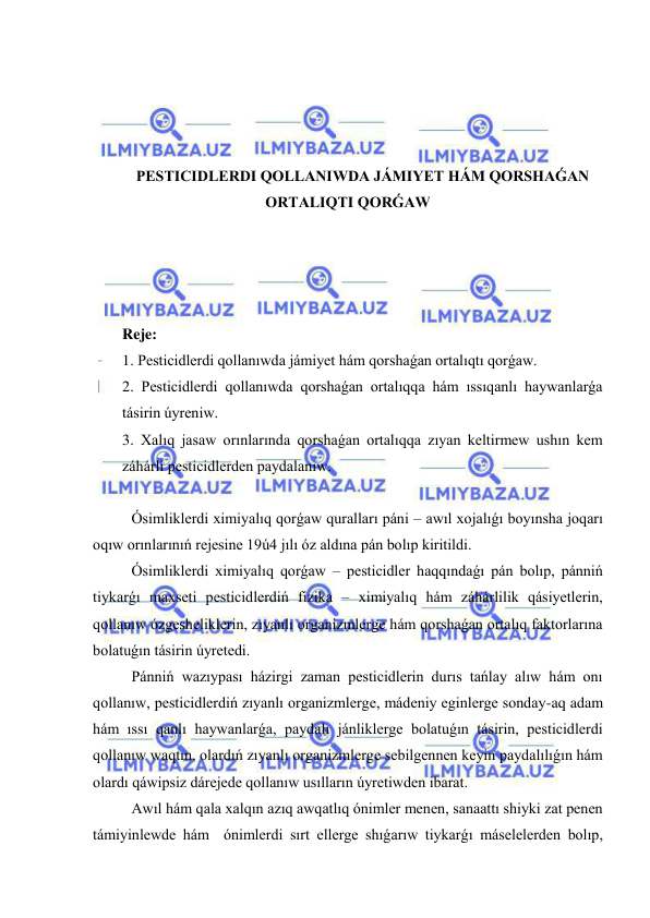  
 
 
 
 
 
PESTICIDLERDI QOLLANIWDA JÁMIYET HÁM QORSHAǴAN 
ORTALIQTI QORǴAW 
 
 
 
 
Reje: 
1. Pesticidlerdi qollanıwda jámiyet hám qorshaǵan ortalıqtı qorǵaw.  
2. Pesticidlerdi qollanıwda qorshaǵan ortalıqqa hám ıssıqanlı haywanlarǵa 
tásirin úyreniw.  
3. Xalıq jasaw orınlarında qorshaǵan ortalıqqa zıyan keltirmew ushın kem 
záhárli pesticidlerden paydalanıw. 
 
Ósimliklerdi ximiyalıq qorǵaw quralları páni – awıl xojalıǵı boyınsha joqarı 
oqıw orınlarınıń rejesine 19ú4 jılı óz aldına pán bolıp kiritildi. 
     
Ósimliklerdi ximiyalıq qorǵaw – pesticidler haqqındaǵı pán bolıp, pánniń 
tiykarǵı maxseti pesticidlerdiń fizika – ximiyalıq hám záhárlilik qásiyetlerin, 
qollanıw ózgesheliklerin, zıyanlı organizmlerge hám qorshaǵan ortalıq faktorlarına 
bolatuǵın tásirin úyretedi. 
   
Pánniń wazıypası házirgi zaman pesticidlerin durıs tańlay alıw hám onı 
qollanıw, pesticidlerdiń zıyanlı organizmlerge, mádeniy eginlerge sonday-aq adam 
hám ıssı qanlı haywanlarǵa, paydalı jánliklerge bolatuǵın tásirin, pesticidlerdi 
qollanıw waqtın, olardıń zıyanlı organizmlerge sebilgennen keyin paydalılıǵın hám 
olardı qáwipsiz dárejede qollanıw usılların úyretiwden ibarat. 
     
Awıl hám qala xalqın azıq awqatlıq ónimler menen, sanaattı shiyki zat penen 
támiyinlewde hám  ónimlerdi sırt ellerge shıǵarıw tiykarǵı máselelerden bolıp, 
