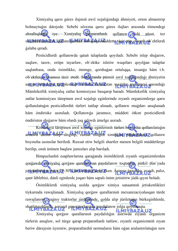  
 
Ximiyalıq qarsı gúres ilajınıń awıl xojalıǵındaǵı áhmiyeti, ornın almastırıp 
bolmaytuǵın dárejede. Sebebi ulıwma qarsı gúres ilajları arasında tómendegi 
abzallıqlarǵa 
iye. 
Ximiyalıq 
preparatlardı 
qollanıw 
júdá 
ańsat, 
tez 
shólkemlestiriledi, qollanılǵannan soń qısqa múddette tásir etip, zıyanlı ob`ektlerdi 
ǵalaba qıradı. 
Pesticidlerdi qollanıwda qatań talaplarda qoyıladı. Sebebi islep shıǵarıw, 
saqlaw, tasıw, eritpe tayarlaw, ob`ektke isletiw waqıtları qoyılǵan talaplar 
saqlanbasa, onda ósimlikke, ónimge, qorshaǵan ortalıqqa, insanǵa hám t.b. 
ob`ektlerge unamsız tásir etedi. Sonlıqtanda pánniń awıl xojalıǵındaǵı áhmiyetin 
asırıw jumısların tártiplestirip barıwda Ózbekstan wazirler mekemesi qasındaǵı 
Mámleketlik ximiyalıq zatlar komissiyası basqarıp baradı. Mámleketlik ximiyalıq 
zatlar komissiyası tárepinen awıl xojalıǵı eginlerinde zıyanlı organizmlerge qarsı 
qollanılatuǵın pesticidlerdiń túrleri tańlap alınadı, qollanıw muǵdarı anıqlanadı 
hám óndiriske usınıladı. Qollanıwǵa jaramsız, múddeti ótken pesticidlerdi 
óndiristen shıǵarıw hám olardı joq qılıwdı ámelge asıradı.  
Komissiya tárepinen awıl xojalıǵı eginleriniń túrleri boyınsha qollanılatuǵın 
arnawlı dizim islep shıǵılıp, ruxsat etilgen ximiyalıq preparatlardı qollanıw 
boyınsha usınıslar beriledi. Ruxsat etiw belgili shartler menen belgili múddetlerge 
berilip, onıń ústinen baqlaw jumısları alıp barıladı. 
      
Ilimpazlardıń esaplawlarına qaraǵanda ósimliklerdi zıyanlı organizmlerden 
qorǵawda ximiyalıq qorǵaw qurallarınan paydalanıw toqtatılsa, pútkil dún`yada 
jetistiriletuǵın ónim 25-30% ke kemeyip keter eken. Ásirese ǵawasha, ovosh, palız, 
qant láblebisi, dánli eginlerde joqarı hám sapalı ónim jetistiriw júdá qıyın boladı.   
      
Ósimliklerdi ximiyalıq usılda qorǵaw ximiya sanaatınıń jetiskenlikleri 
tiykarında rawajlanadı. Ximiyalıq qorǵaw qurallarınıń mexanizaciyalasqan túrde 
rawajlanıwı, yaǵnıy traktorlar járdeminde, qolda alıp júriletuǵın búrkegishlerde, 
shańlatqıshlarda, aerozol generatorlarınan paydalanıw jolǵa qoyılmaqta. 
      
Ximiyalıq qorǵaw qurallarınıń paydalılıǵın asırıwda zıyanlı organizm 
túrlerin anıqlaw, sol túrge qarap preparatlardı tańlaw, zıyanlı organizmniń zıyan 
beriw dárejesin úyreniw, preparatlardıń normaların hám oǵan aralastırılatuǵın suw 
