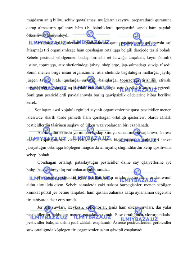  
 
muǵdarın anıq biliw, sebiw qaytalaması muǵdarın azaytıw, preparatlardı quramına 
qarap almastırıp qollanıw hám t.b. ósimliklerdi qorǵawdıń sapalı hám paydalı 
ótkeriliwin támiyinleydi. 
Awıl xojalıǵı eginleriniń zıyankeslerine qarsı pesticidlerdi qollanıwda sol 
átiraptaǵı tiri organizmlerge hám qorshaǵan ortalıqqa belgili dárejede tásiri boladı. 
Sebebi pesticid sebilgennen baslap birinshi ret hawaǵa tarqaladı, keyin ósimlik 
ustine, topıraqqa, atız shetlerindegi jabayı shóplerge, jap-salmadaǵı suwǵa túsedi. 
Sonıń menen birge insan organizmine, atız shetinde baǵılatuǵın mallarǵa, jayılıp 
júrgen tawıq h.t.b. quslarǵa, suwdaǵı balıqlarǵa, topıraqtaǵı tirishilik etiwshi 
organizmlerge, sonday-aq paydalı entomofaglarǵa óziniń záhárli tásirin tiygizedi. 
Sonlıqtan pesticidlerdi paydalanıwda barlıq qáwipsizlik qádelerine itibar beriliwi 
kerek. 
Sonlıqtan awıl xojalıúı eginleri zıyanlı organizmlerine qarsı pesticidler menen 
islesiwde shártli túrde jámietti hám qorshaǵan ortalıqtı qásterlew, olardı záhárli 
pesticidlerdiń tásirinen saqlaw eń úlken wazıypalardan biri esaplanadı.  
Ásirimizdiń ekinshi yarımınan baslap ximiya sanaatınıń rawajlanıwı, ásirese 
awıl – xojalıǵına tez kirip keliwi jer sharınıń biosferasına – pútkil tiri janzat 
jasayatuǵın ortalıqqa kóplegen muǵdarda ximiyalıq shıǵındılardıń kelip qosılıwına 
sebep  boladı. 
Qorshaǵan ortalıqtı pataslaytuǵın pesticidler ózine say qásiyetlerine iye 
bolıp, basqa ximiyalıq zatlardan ajıralıp turadı. 
Biosferada pesticidtiń aylanıwı hám sırtqı ortalıq faktorlarına aralasıwınıń 
aldın alıw júdá qiyın. Sebebi samaletda yaki traktor búrpegishleri menen sebilgen 
ximikat pútkil jer betine tarqaladı hám qashan záhársiz zatqa aylanaman degenshe 
tiri tabiyatqa tásir etip turadı. 
Jer astı suwları, izeykesh, kollektorlar, teńiz hám okean suwları, dár`yalar 
pesticidlerdiń qaldıqları menen pataslanıp turadı. Suw ortalıǵında xlororganikalıq 
pesticidler balıqlar ushın júdá záhárli esaplanıdı. Ásirese pesticidlerden gerbicidler 
suw ortalıǵında kóplegen tiri organizmler ushın qáwipli esaplanadı. 
