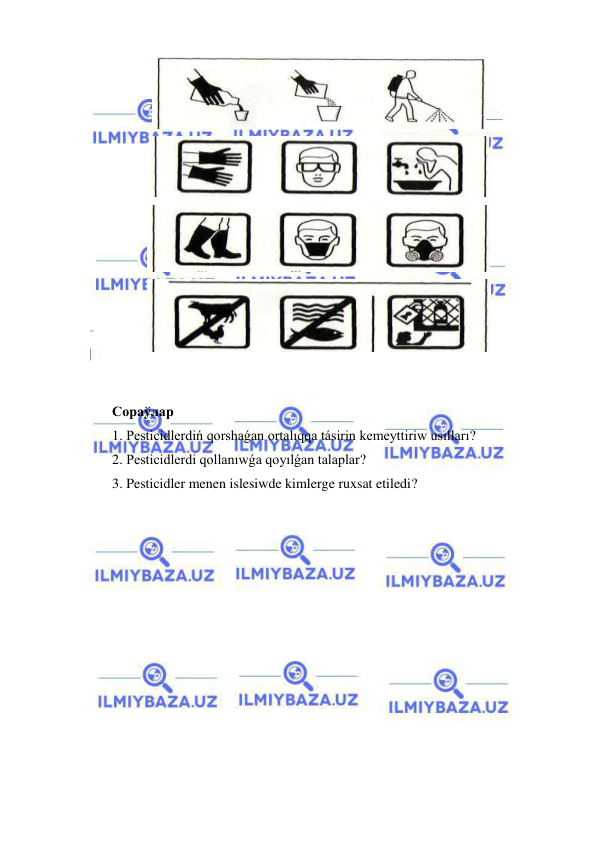 
 
 
 
 
 
 
 
Сораўлар 
1. Pesticidlerdiń qorshaǵan ortalıqqa tásirin kemeyttiriw usılları? 
2. Pesticidlerdi qollanıwǵa qoyılǵan talaplar? 
3. Pesticidler menen islesiwde kimlerge ruxsat etiledi? 
 
 
