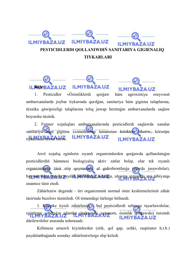  
 
 
 
 
 
PESTICIDLERDI QOLLANIWDIŃ SANITARIYA GIGIENALIQ 
TIYKARLARI 
 
 
 
Reje: 
1. 
Pesticidler 
«Ósimliklerdi 
qorǵaw 
hám 
agroximiya 
orayı»nıń 
ambarxanalarda joybar tiykarında qurılǵan, sanitariya hám gigiena talaplarına, 
texnika qáwipsizligi talaplarına tolıq juwap beretuǵın ambarxanalarda saqlaw 
boyınsha túsinik.  
2. Fermer xojalıqları ambarxanalarında pesticidlerdi saqlawda xanalar 
sanitariya hám gigiena xızmetkerleri tamanınan kórikten ótkeriw, kórsetpe 
tiykarında ruxsat beriw. 
 
Awıl xojalıq eginlerin zıyanlı organizmlerden qorǵawda qollanılatuǵın 
pesticidlerdiń hámmesi biologiyalıq aktiv zatlar bolıp, olar tek zıyanlı 
organizmlerge tásir etip qoymastan, al gidrobiontlarǵa (suwda jasawshılar), 
haywan hám mayda paydalı jánliklerge, adamǵa, ulıwma aytqanda ana tábiyatqa 
unamsız tásir etedi. 
Záhárleniw degende - tiri organizmniń normal ómir keshirmeleriniń záhár 
tásirinde buzılıwı túsiniledi. Ol tómendegi túrlerge bólinedi. 
1. Kásipke tiyisli záhárleniw - bul pesticidlerdi sebiwge tayarlawshılar, 
eginlerge sebetuǵın adamlar (traktorshı, agronom, ósimlik qorǵawshı) tuxımdı 
dárilewshiler arasında ushırasadı. 
Kóbinese arnawlı kiyimlerden (etik, qol qap, ochki, raspirator h.t.b.) 
paydalanbaǵanda usınday záhárleniwlerge alıp keledi. 
