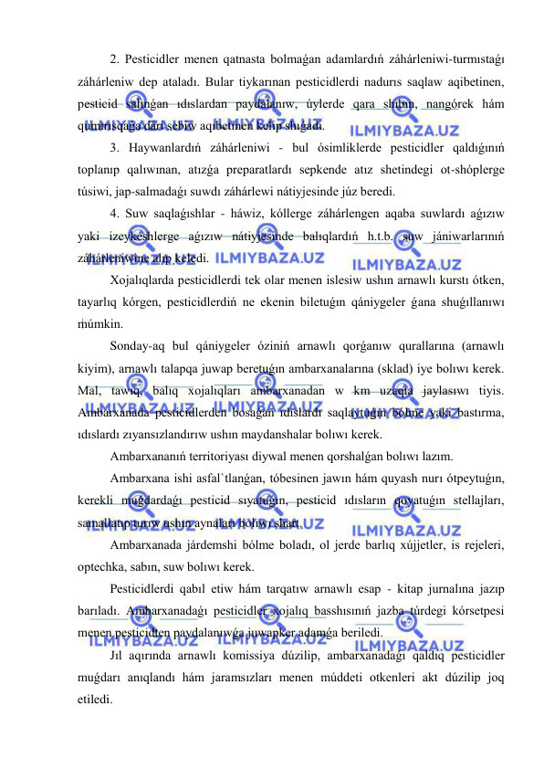  
 
2. Pesticidler menen qatnasta bolmaǵan adamlardıń záhárleniwi-turmıstaǵı 
záhárleniw dep ataladı. Bular tiykarınan pesticidlerdi nadurıs saqlaw aqibetinen, 
pesticid salınǵan ıdıslardan paydalanıw, úylerde qara shıbın, nangórek hám 
qumırısqaǵa dári sebiw aqıbetinen kelip shıǵadı. 
3. Haywanlardıń záhárleniwi - bul ósimliklerde pesticidler qaldıǵınıń 
toplanıp qalıwınan, atızǵa preparatlardı sepkende atız shetindegi ot-shóplerge 
túsiwi, jap-salmadaǵı suwdı záhárlewi nátiyjesinde júz beredi. 
4. Suw saqlaǵıshlar - háwiz, kóllerge záhárlengen aqaba suwlardı aǵızıw 
yaki izeykeshlerge aǵızıw nátiyjesinde balıqlardıń h.t.b. suw jániwarlarınıń 
záhárleniwine alıp keledi. 
Xojalıqlarda pesticidlerdi tek olar menen islesiw ushın arnawlı kurstı ótken, 
tayarlıq kórgen, pesticidlerdiń ne ekenin biletuǵın qániygeler ǵana shuǵıllanıwı 
múmkin. 
Sonday-aq bul qániygeler óziniń arnawlı qorǵanıw qurallarına (arnawlı 
kiyim), arnawlı talapqa juwap beretuǵın ambarxanalarına (sklad) iye bolıwı kerek. 
Mal, tawıq, balıq xojalıqları ambarxanadan w km uzaqta jaylasıwı tiyis. 
Ambarxanada pesticidlerden bosaǵan ıdıslardı saqlaytuǵın bólme yaki bastırma, 
ıdıslardı zıyansızlandırıw ushın maydanshalar bolıwı kerek. 
Ambarxananıń territoriyası diywal menen qorshalǵan bolıwı lazım. 
Ambarxana ishi asfal`tlanǵan, tóbesinen jawın hám quyash nurı ótpeytuǵın, 
kerekli muǵdardaǵı pesticid sıyatuǵın, pesticid ıdısların qoyatuǵın stellajları, 
samallatıp turıw ushın aynaları bolıwı shart. 
Ambarxanada járdemshi bólme boladı, ol jerde barlıq xújjetler, is rejeleri, 
optechka, sabın, suw bolıwı kerek. 
Pesticidlerdi qabıl etiw hám tarqatıw arnawlı esap - kitap jurnalına jazıp 
barıladı. Ambarxanadaǵı pesticidler xojalıq basshısınıń jazba túrdegi kórsetpesi 
menen pesticidten paydalanıwǵa juwapker adamǵa beriledi. 
Jıl aqırında arnawlı komissiya dúzilip, ambarxanadaǵı qaldıq pesticidler 
muǵdarı anıqlandı hám jaramsızları menen múddeti otkenleri akt dúzilip joq 
etiledi. 
