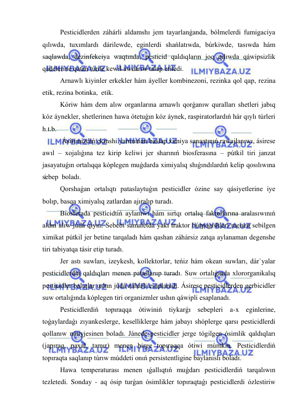  
 
Pesticidlerden záhárli aldamshı jem tayarlanǵanda, bólmelerdi fumigaciya 
qılıwda, tuxımlardı dárilewde, eginlerdi shańlatıwda, búrkiwde, tasıwda hám 
saqlawda, dezinfekciya waqtında, pesticid qaldıqların joq qılıwda qáwipsizlik 
qádelerine qatań túrde kewil awdarıw talap etiledi. 
Arnawlı kiyinler erkekler hám áyeller kombinezoni, rezinka qol qap, rezina 
etik, rezina botinka,  etik. 
Kóriw hám dem alıw organlarına arnawlı qorǵanıw quralları shetleri jabıq 
kóz áynekler, shetlerinen hawa ótetuǵın kóz áynek, raspiratorlardıń hár qıylı túrleri 
h.t.b.  
 Ásirimizdiń ekinshi yarımınan baslap ximiya sanaatınıń rawajlanıwı, ásirese 
awıl – xojalıǵına tez kirip keliwi jer sharınıń biosferasına – pútkil tiri janzat 
jasayatuǵın ortalıqqa kóplegen muǵdarda ximiyalıq shıǵındılardıń kelip qosılıwına 
sebep  boladı. 
Qorshaǵan ortalıqtı pataslaytuǵın pesticidler ózine say qásiyetlerine iye 
bolıp, basqa ximiyalıq zatlardan ajıralıp turadı. 
Biosferada pesticidtiń aylanıwı hám sırtqı ortalıq faktorlarına aralasıwınıń 
aldın alıw júdá qiyın. Sebebi samaletda yaki traktor búrpegishleri menen sebilgen 
ximikat pútkil jer betine tarqaladı hám qashan záhársiz zatqa aylanaman degenshe 
tiri tabiyatqa tásir etip turadı. 
Jer astı suwları, izeykesh, kollektorlar, teńiz hám okean suwları, dár`yalar 
pesticidlerdiń qaldıqları menen pataslanıp turadı. Suw ortalıǵında xlororganikalıq 
pesticidler balıqlar ushın júdá záhárli esaplanıdı. Ásirese pesticidlerden gerbicidler 
suw ortalıǵında kóplegen tiri organizmler ushın qáwipli esaplanadı. 
Pesticidlerdiń topıraqqa ótiwiniń tiykarǵı sebepleri a-x eginlerine, 
toǵaylardaǵı zıyankeslerge, keselliklerge hám jabayı shóplerge qarsı pesticidlerdi 
qollanıw nátiyjesinen boladı. Jánede pesticidler jerge tógilgen ósimlik qaldıqları 
(japıraq, paxal, tamır) menen birge topıraqqa ótiwi múmkin. Pesticidlerdiń 
topıraqta saqlanıp túrıw múddeti onıń persistentligine baylanıslı boladı. 
Hawa temperaturası menen ıǵallıqtıń muǵdarı pesticidlerdiń tarqalıwın 
tezletedi. Sonday - aq ósip turǵan ósimlikler topıraqtaǵı pesticidlerdi ózlestiriw 
