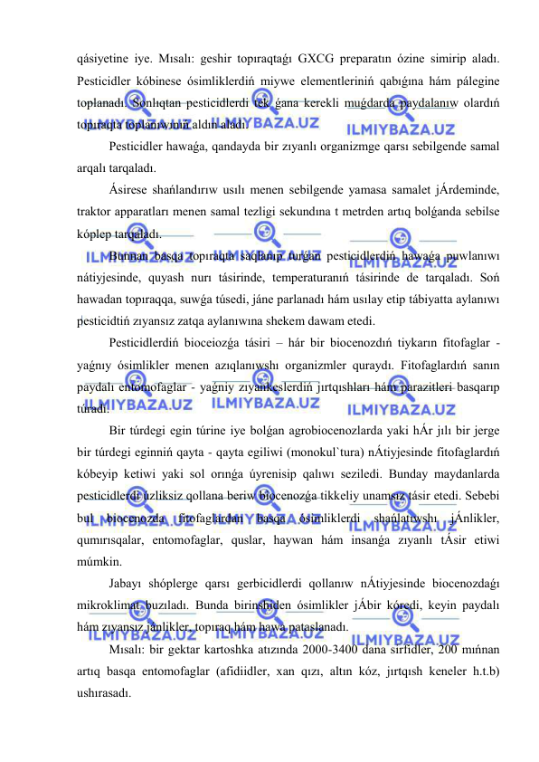  
 
qásiyetine iye. Mısalı: geshir topıraqtaǵı GXCG preparatın ózine simirip aladı. 
Pesticidler kóbinese ósimliklerdiń miywe elementleriniń qabıǵına hám pálegine 
toplanadı. Sonlıqtan pesticidlerdi tek ǵana kerekli muǵdarda paydalanıw olardıń 
topıraqta toplanıwınıń aldın aladı. 
Pesticidler hawaǵa, qandayda bir zıyanlı organizmge qarsı sebilgende samal 
arqalı tarqaladı. 
Ásirese shańlandırıw usılı menen sebilgende yamasa samalet jÁrdeminde, 
traktor apparatları menen samal tezligi sekundına t metrden artıq bolǵanda sebilse 
kóplep tarqaladı. 
Bunnan basqa topıraqta saqlanıp turǵan pesticidlerdiń hawaǵa puwlanıwı 
nátiyjesinde, quyash nurı tásirinde, temperaturanıń tásirinde de tarqaladı. Soń 
hawadan topıraqqa, suwǵa túsedi, jáne parlanadı hám usılay etip tábiyatta aylanıwı 
pesticidtiń zıyansız zatqa aylanıwına shekem dawam etedi. 
Pesticidlerdiń bioceiozǵa tásiri – hár bir biocenozdıń tiykarın fitofaglar - 
yaǵnıy ósimlikler menen azıqlanıwshı organizmler quraydı. Fitofaglardıń sanın 
paydalı entomofaglar - yaǵniy zıyankeslerdiń jırtqıshları hám parazitleri basqarıp 
túradı. 
Bir túrdegi egin túrine iye bolǵan agrobiocenozlarda yaki hÁr jılı bir jerge 
bir túrdegi eginniń qayta - qayta egiliwi (monokul`tura) nÁtiyjesinde fitofaglardıń 
kóbeyip ketiwi yaki sol orınǵa úyrenisip qalıwı seziledi. Bunday maydanlarda 
pesticidlerdi úzliksiz qollana beriw biocenozǵa tikkeliy unamsız tásir etedi. Sebebi 
bul 
biocenozda 
fitofaglardan 
basqa 
ósimliklerdi 
shańlatıwshı 
jÁnlikler, 
qumırısqalar, entomofaglar, quslar, haywan hám insanǵa zıyanlı tÁsir etiwi 
múmkin. 
Jabayı shóplerge qarsı gerbicidlerdi qollanıw nÁtiyjesinde biocenozdaǵı 
mikroklimat buzıladı. Bunda birinshiden ósimlikler jÁbir kóredi, keyin paydalı 
hám zıyansız jánlikler, topıraq hám hawa pataslanadı. 
Mısalı: bir gektar kartoshka atızında 2000-3400 dana sirfidler, 200 mıńnan 
artıq basqa entomofaglar (afidiidler, xan qızı, altın kóz, jırtqısh keneler h.t.b) 
ushırasadı. 
