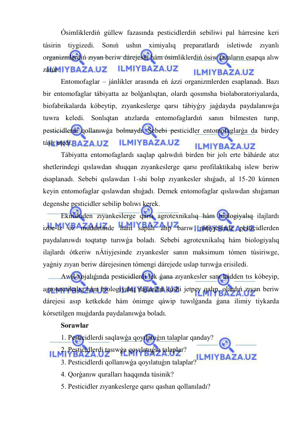  
 
Ósimliklerdiń gúllew fazasında pesticidlerdiń sebiliwi pal hárresine keri 
tásirin tiygizedi. Sonıń ushın ximiyalıq preparatlardı isletiwde 
zıyanlı 
organizmlerdiń zıyan beriw dárejesin hám ósimliklerdiń ósiw fazaların esapqa alıw 
zárúr. 
Entomofaglar – jánlikler arasında eń ázzi organizmlerden esaplanadı. Bazı 
bir entomofaglar tábiyatta az bolǵanlıqtan, olardı qosımsha biolaboratoriyalarda, 
biofabrikalarda kóbeytip, zıyankeslerge qarsı tábiyǵıy jaǵdayda paydalanıwǵa 
tuwra keledi. Sonlıqtan atızlarda entomofaglardıń sanın bilmesten turıp, 
pesticidlerdi qollanıwǵa bolmaydı. Sebebi pesticidler entomofaglarǵa da birdey 
tásir etedi.  
Tábiyatta entomofaglardı saqlap qalıwdıń birden bir jolı erte báhárde atız 
shetlerindegi qıslawdan shıqqan zıyankeslerge qarsı profilaktikalıq islew beriw 
esaplanadı. Sebebi qıslawdan 1-shi bolıp zıyankesler shıǵadı, al 15-20 kúnnen 
keyin entomofaglar qıslawdan shıǵadı. Demek entomofaglar qıslawdan shıǵaman 
degenshe pesticidler sebilip bolıwı kerek. 
Ekinshiden zıyankeslerge qarsı agrotexnikalıq hám biologiyalıq ilajlardı 
izbe-iz óz múddetinde hám sapalı alıp barıw nátiyjesinde pesticidlerden 
paydalanıwdı toqtatıp turıwǵa boladı. Sebebi agrotexnikalıq hám biologiyalıq 
ilajlardı ótkeriw nÁtiyjesinde zıyankesler sanın maksimum tómen túsiriwge, 
yaǵniy zıyan beriw dárejesinen tómengi dárejede uslap turıwǵa erisiledi. 
Awıl-xojalıǵında pesticidlerdi tek ǵana zıyankesler sanı hádden tıs kóbeyip, 
agrotexnikalıq hám biologiyalıq ilajlardıń kúshi jetpey qalıp, olardıń zıyan beriw 
dárejesi asıp ketkekde hám ónimge qáwip tuwılǵanda ǵana ilimiy tiykarda 
kórsetilgen muǵdarda paydalanıwǵa boladı. 
Sorawlar 
1. Pesticidlerdi saqlawǵa qoyılatuǵın talaplar qanday? 
2. Pesticidlerdi tasıwǵa qoyılatuǵın talaplar? 
3. Pesticidlerdi qollanıwǵa qoyılatuǵın talaplar? 
4. Qorǵanıw quralları haqqında túsinik? 
5. Pesticidler zıyankeslerge qarsı qashan qollanıladı? 
