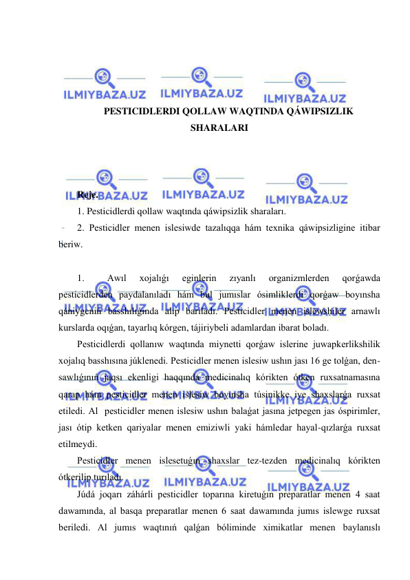  
 
 
 
 
 
PESTICIDLERDI QOLLAW WAQTINDA QÁWIPSIZLIK 
SHARALARI 
 
 
 
Reje. 
1. Pesticidlerdi qollaw waqtında qáwipsizlik sharaları.  
2. Pesticidler menen islesiwde tazalıqqa hám texnika qáwipsizligine itibar 
beriw.  
 
1. 
Awıl 
xojalıǵı 
eginlerin 
zıyanlı 
organizmlerden 
qorǵawda 
pesticidlerden paydalanıladı hám bul jumıslar ósimliklerdi qorǵaw boyınsha 
qániygeniń basshılıǵında alıp barıladı. Pesticidler menen islewshiler arnawlı 
kurslarda oqıǵan, tayarlıq kórgen, tájiriybeli adamlardan ibarat boladı. 
Pesticidlerdi qollanıw waqtında miynetti qorǵaw islerine juwapkerlikshilik 
xojalıq basshısına júklenedi. Pesticidler menen islesiw ushın jası 16 ge tolǵan, den-
sawlıǵınıń jaqsı ekenligi haqqında medicinalıq kórikten ótken ruxsatnamasına 
qarap hám pesticidler menen islesiw boyınsha túsinikke iye shaxslarǵa ruxsat 
etiledi. Al  pesticidler menen islesiw ushın balaǵat jasına jetpegen jas óspirimler, 
jası ótip ketken qariyalar menen emiziwli yaki hámledar hayal-qızlarǵa ruxsat 
etilmeydi. 
Pesticidler menen islesetuǵın shaxslar tez-tezden medicinalıq kórikten 
ótkerilip turıladı. 
Júdá joqarı záhárli pesticidler toparına kiretuǵın preparatlar menen 4 saat 
dawamında, al basqa preparatlar menen 6 saat dawamında jumıs islewge ruxsat 
beriledi. Al jumıs waqtınıń qalǵan bóliminde ximikatlar menen baylanıslı 
