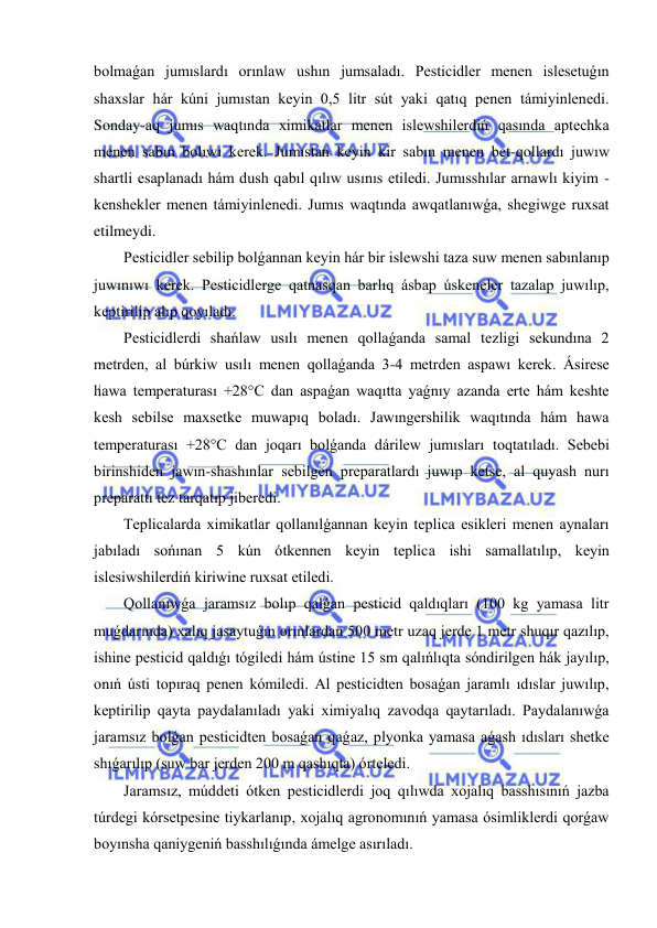  
 
bolmaǵan jumıslardı orınlaw ushın jumsaladı. Pesticidler menen islesetuǵın 
shaxslar hár kúni jumıstan keyin 0,5 litr sút yaki qatıq penen támiyinlenedi. 
Sonday-aq jumıs waqtında ximikatlar menen islewshilerdiń qasında aptechka 
menen sabın bolıwı kerek. Jumıstan keyin kir sabın menen bet-qollardı juwıw 
shartli esaplanadı hám dush qabıl qılıw usınıs etiledi. Jumısshılar arnawlı kiyim -  
kenshekler menen támiyinlenedi. Jumıs waqtında awqatlanıwǵa, shegiwge ruxsat 
etilmeydi. 
Pesticidler sebilip bolǵannan keyin hár bir islewshi taza suw menen sabınlanıp 
juwınıwı kerek. Pesticidlerge qatnasqan barlıq ásbap úskeneler tazalap juwılıp, 
keptirilip alıp qoyıladı. 
Pesticidlerdi shańlaw usılı menen qollaǵanda samal tezligi sekundına 2 
metrden, al búrkiw usılı menen qollaǵanda 3-4 metrden aspawı kerek. Ásirese 
hawa temperaturası +28°C dan aspaǵan waqıtta yaǵnıy azanda erte hám keshte 
kesh sebilse maxsetke muwapıq boladı. Jawıngershilik waqıtında hám hawa 
temperaturası +28°C dan joqarı bolǵanda dárilew jumısları toqtatıladı. Sebebi 
birinshiden jawın-shashınlar sebilgen preparatlardı juwıp ketse, al quyash nurı 
preparattı tez tarqatıp jiberedi. 
Teplicalarda ximikatlar qollanılǵannan keyin teplica esikleri menen aynaları 
jabıladı sońınan 5 kún ótkennen keyin teplica ishi samallatılıp, keyin 
islesiwshilerdiń kiriwine ruxsat etiledi. 
Qollanıwǵa jaramsız bolıp qalǵan pesticid qaldıqları (100 kg yamasa litr 
muǵdarında) xalıq jasaytuǵın orınlardan 500 metr uzaq jerde 1 metr shuqır qazılıp, 
ishine pesticid qaldıǵı tógiledi hám ústine 15 sm qalıńlıqta sóndirilgen hák jayılıp, 
onıń ústi topıraq penen kómiledi. Al pesticidten bosaǵan jaramlı ıdıslar juwılıp, 
keptirilip qayta paydalanıladı yaki ximiyalıq zavodqa qaytarıladı. Paydalanıwǵa 
jaramsız bolǵan pesticidten bosaǵan qaǵaz, plyonka yamasa aǵash ıdısları shetke 
shıǵarılıp (suw bar jerden 200 m qashıqta) órteledi. 
Jaramsız, múddeti ótken pesticidlerdi joq qılıwda xojalıq basshısınıń jazba 
túrdegi kórsetpesine tiykarlanıp, xojalıq agronomınıń yamasa ósimliklerdi qorǵaw 
boyınsha qaniygeniń basshılıǵında ámelge asırıladı. 
