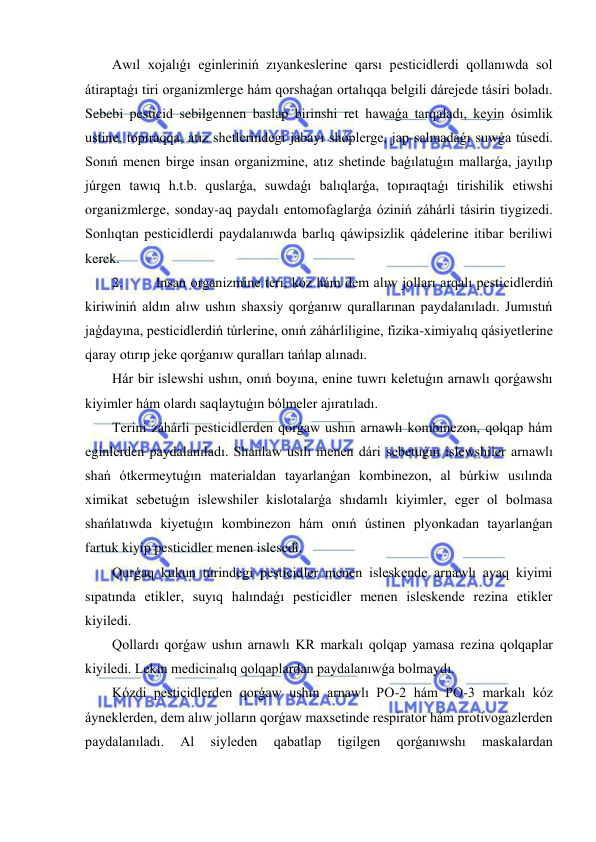  
 
Awıl xojalıǵı eginleriniń zıyankeslerine qarsı pesticidlerdi qollanıwda sol 
átiraptaǵı tiri organizmlerge hám qorshaǵan ortalıqqa belgili dárejede tásiri boladı. 
Sebebi pesticid sebilgennen baslap birinshi ret hawaǵa tarqaladı, keyin ósimlik 
ustine, topıraqqa, atız shetlerindegi jabayı shóplerge, jap-salmadaǵı suwǵa túsedi. 
Sonıń menen birge insan organizmine, atız shetinde baǵılatuǵın mallarǵa, jayılıp 
júrgen tawıq h.t.b. quslarǵa, suwdaǵı balıqlarǵa, topıraqtaǵı tirishilik etiwshi 
organizmlerge, sonday-aq paydalı entomofaglarǵa óziniń záhárli tásirin tiygizedi. 
Sonlıqtan pesticidlerdi paydalanıwda barlıq qáwipsizlik qádelerine itibar beriliwi 
kerek. 
2. 
Insan organizmine teri, kóz hám dem alıw jolları arqalı pesticidlerdiń 
kiriwiniń aldın alıw ushın shaxsiy qorǵanıw qurallarınan paydalanıladı. Jumıstıń 
jaǵdayına, pesticidlerdiń túrlerine, onıń záhárliligine, fizika-ximiyalıq qásiyetlerine 
qaray otırıp jeke qorǵanıw quralları tańlap alınadı. 
Hár bir islewshi ushın, onıń boyına, enine tuwrı keletuǵın arnawlı qorǵawshı 
kiyimler hám olardı saqlaytuǵın bólmeler ajıratıladı. 
Terini záhárli pesticidlerden qorǵaw ushın arnawlı kombinezon, qolqap hám 
eginlerden paydalanıladı. Shańlaw usılı menen dári sebetuǵın islewshiler arnawlı 
shań ótkermeytuǵın materialdan tayarlanǵan kombinezon, al búrkiw usılında 
ximikat sebetuǵın islewshiler kislotalarǵa shıdamlı kiyimler, eger ol bolmasa 
shańlatıwda kiyetuǵın kombinezon hám onıń ústinen plyonkadan tayarlanǵan 
fartuk kiyip pesticidler menen islesedi. 
Qurǵaq kukun túrindegi pesticidler menen isleskende arnawlı ayaq kiyimi 
sıpatında etikler, suyıq halındaǵı pesticidler menen isleskende rezina etikler 
kiyiledi. 
Qollardı qorǵaw ushın arnawlı KR markalı qolqap yamasa rezina qolqaplar 
kiyiledi. Lekin medicinalıq qolqaplardan paydalanıwǵa bolmaydı. 
Kózdi pesticidlerden qorǵaw ushın arnawlı PO-2 hám PO-3 markalı kóz 
áyneklerden, dem alıw jolların qorǵaw maxsetinde respirator hám protivogazlerden 
paydalanıladı. 
Al 
siyleden 
qabatlap 
tigilgen 
qorǵanıwshı 
maskalardan 
