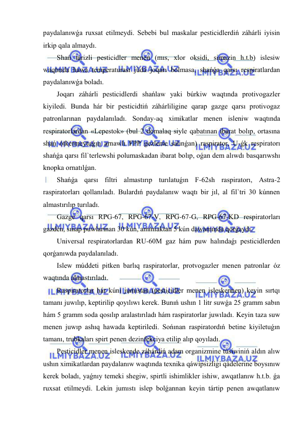  
 
paydalanıwǵa ruxsat etilmeydi. Sebebi bul maskalar pesticidlerdiń záhárli iyisin 
irkip qala almaydı. 
Shań tárizli pesticidler menen (mıs, xlor oksidi, simazin h.t.b) islesiw 
waqtında hawa temperaturası júdá joqarı bolmasa, shańǵa qarsı respiratlardan 
paydalanıwǵa boladı. 
Joqarı záhárli pesticidlerdi shańlaw yaki búrkiw waqtında protivogazler 
kiyiledi. Bunda hár bir pesticidtiń záhárliligine qarap gazge qarsı protivogaz 
patronlarınan paydalanıladı. Sonday-aq ximikatlar menen isleniw waqtında 
respiratorlardan «Lepestok» (bul 2 domalaq siyle qabatınan ibarat bolıp, ortasına 
shań ótkermeytuǵın arnawlı FPP gezleme salınǵan) raspirator, U-ǵk respiratorı 
shańǵa qarsı fil`terlewshi polumaskadan ibarat bolıp, oǵan dem alıwdı basqarıwshı 
knopka ornatılǵan. 
Shańǵa qarsı filtri almastırıp turılatuǵın F-62sh raspiratorı, Astra-2 
raspiratorları qollanıladı. Bulardıń paydalanıw waqtı bir jıl, al fil`tri 30 kúnnen 
almastırılıp turıladı. 
Gazge qarsı RPG-67, RPG-67-V, RPG-67-G, RPG-67-KD respiratorları 
gazden, sınap puwlarınan 30 kún, ammiaktan 5 kún dawamında qorǵaydı. 
Universal respiratorlardan RU-60M gaz hám puw halındaǵı pesticidlerden 
qorǵanıwda paydalanıladı. 
Islew múddeti pitken barlıq raspiratorlar, protvogazler menen patronlar óz 
waqtında almastırıladı. 
Raspiratorlar hár kúni jumıstan (pesticidler menen isleskennen) keyin sırtqı 
tamanı juwılıp, keptirilip qoyılıwı kerek. Bunıń ushın 1 litr suwǵa 25 gramm sabın 
hám 5 gramm soda qosılıp aralastırıladı hám raspiratorlar juwıladı. Keyin taza suw 
menen juwıp ashıq hawada keptiriledi. Sońınan raspiratordıń betine kiyiletuǵın 
tamanı, trubkaları spirt penen dezinfekciya etilip alıp qoyıladı. 
Pesticidler menen isleskende záhárdiń adam organizmine túsiwiniń aldın alıw 
ushın ximikatlardan paydalanıw waqtında texnika qáwipsizligi qádelerine boysınıw 
kerek boladı, yaǵnıy temeki shegiw, spirtli ishimlikler ishiw, awqatlanıw h.t.b. ǵa 
ruxsat etilmeydi. Lekin jumıstı islep bolǵannan keyin tártip penen awqatlanıw 
