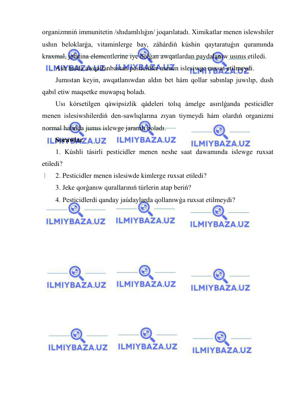  
 
organizmniń immunitetin /shıdamlılıǵın/ joqarılatadı. Ximikatlar menen islewshiler 
ushın beloklarǵa, vitaminlerge bay, záhárdiń kúshin qaytaratuǵın quramında 
kraxmal, jelatina elementlerine iye bolǵan awqatlardan paydalanıw usınıs etiledi. 
Ash halda awqatlanbastan pesticidler menen islesiwge ruxsat etilmeydi. 
Jumıstan keyin, awqatlanıwdan aldın bet hám qollar sabınlap juwılıp, dush 
qabıl etiw maqsetke muwapıq boladı. 
Usı kórsetilgen qáwipsizlik qádeleri tolıq ámelge asırılǵanda pesticidler 
menen islesiwshilerdiń den-sawlıqlarına zıyan tiymeydi hám olardıń organizmi 
normal halında jumıs islewge jaramlı boladı.  
Sorawlar 
1. Kúshli tásirli pesticidler menen neshe saat dawamında islewge ruxsat 
etiledi? 
2. Pesticidler menen islesiwde kimlerge ruxsat etiledi? 
3. Jeke qorǵanıw qurallarınıń túrlerin atap beriń? 
4. Pesticidlerdi qanday jaúdaylarda qollanıwǵa ruxsat etilmeydi? 
 
