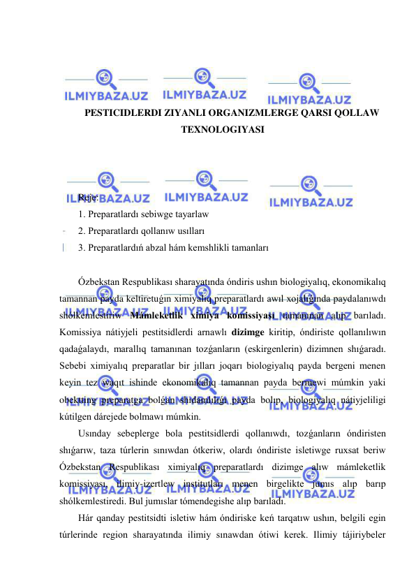  
 
 
 
 
 
PESTICIDLERDI ZIYANLI ORGANIZMLERGE QARSI QOLLAW 
TEXNOLOGIYASI 
 
 
 
Reje: 
1. Preparatlardı sebiwge tayarlaw 
2. Preparatlardı qollanıw usılları 
3. Preparatlardıń abzal hám kemshlikli tamanları 
 
Ózbekstan Respublikası sharayatında óndiris ushın biologiyalıq, ekonomikalıq 
tamannan payda keltiretuǵın ximiyalıq preparatlardı awıl xojalıǵında paydalanıwdı 
shólkemlestiriw Mámleketlik ximiya komissiyası tamanınan alıp barıladı. 
Komissiya nátiyjeli pestitsidlerdi arnawlı dizimge kiritip, óndiriste qollanılıwın 
qadaǵalaydı, marallıq tamanınan tozǵanların (eskirgenlerin) dizimnen shıǵaradı. 
Sebebi ximiyalıq preparatlar bir jılları joqarı biologiyalıq payda bergeni menen 
keyin tez waqıt ishinde ekonomikalıq tamannan payda bermewi múmkin yaki 
obektting preparatga bolǵan shıdamlılıǵı payda bolıp, biologiyalıq nátiyjeliligi 
kútilgen dárejede bolmawı múmkin.  
Usınday sebeplerge bola pestitsidlerdi qollanıwdı, tozǵanların óndiristen 
shıǵarıw, taza túrlerin sınıwdan ótkeriw, olardı óndiriste isletiwge ruxsat beriw 
Ózbekstan Respublikası ximiyalıq preparatlardı dizimge alıw mámleketlik 
komissiyası, ilimiy-izertlew institutları menen birgelikte jumıs alıp barıp 
shólkemlestiredi. Bul jumıslar tómendegishe alıp barıladı.  
Hár qanday pestitsidti isletiw hám óndiriske keń tarqatıw ushın, belgili egin 
túrlerinde region sharayatında ilimiy sınawdan ótiwi kerek. Ilimiy tájiriybeler 
