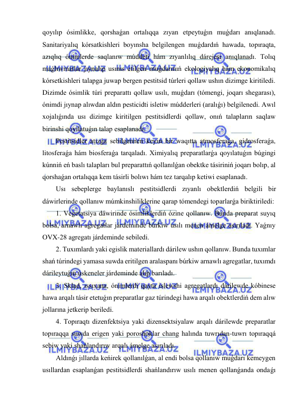  
 
qoyılıp ósimlikke, qorshaǵan ortalıqqa zıyan etpeytuǵın muǵdarı anıqlanadı. 
Sanitariyalıq kórsatkishleri boyınsha belgilengen muǵdardıń hawada, topıraqta, 
azıqlıq ónimlerde saqlanıw múddeti hám zıyanlılıq dárejesi anıqlanadı. Tolıq 
maǵlıwmatlar jıynalıp usınıs etilgen muǵdarınıń ekologiyalıq hám ekonomikalıq 
kórsetkishleri talapga juwap bergen pestitsid túrleri qollaw ushın dizimge kiritiledi. 
Dizimde ósimlik túri preparattı qollaw usılı, muǵdarı (tómengi, joqarı shegarası), 
ónimdi jıynap alıwdan aldın pesticidti isletiw múdderleri (aralıǵı) belgilenedi. Awıl 
xojalıǵında usı dizimge kiritilgen pestitsidlerdi qollaw, onıń talapların saqlaw 
birinshi qoyılatuǵın talap esaplanadı. 
Pestitsidler atızǵa sebilgennen keyin bir waqıtta atmosferaǵa, gidrosferaǵa, 
litosferaǵa hám biosferaǵa tarqaladı. Ximiyalıq preparatlarǵa qoyılatuǵın búgingi 
kúnniń eń baslı talapları bul preparattıń qollanılǵan obektke tásiriniń joqarı bolıp, al 
qorshaǵan ortalıqqa kem tásirli bolıwı hám tez tarqalıp ketiwi esaplanadı.  
Usı sebeplerge baylanıslı pestitsidlerdi zıyanlı obektlerdiń belgili bir 
dáwirlerinde qollanıw múmkinshiliklerine qarap tómendegi toparlarǵa biriktiriledi: 
1. Vegetatsiya dáwirinde ósimliklerdiń ózine qollanıw. Bunda preparat suyıq 
bolsa, arnawlı agregatlar járdeminde búrkiw usılı menen ámelge asırıladı. Yaǵnıy 
OVX-28 agregatı járdeminde sebiledi. 
2. Tuxımlardı yaki egislik materiallardı dárilew ushın qollanıw. Bunda tuxımlar 
shań túrindegi yamasa suwda eritilgen aralaspanı búrkiw arnawlı agregatlar, tuxımdı 
dárileytuǵın úskeneler járdeminde alıp barıladı. 
3. Sklad, ıssıxana, ónimlerdi qayta islewshi agregatlardı dárilewde kóbinese 
hawa arqalı tásir etetuǵın preparatlar gaz túrindegi hawa arqalı obektlerdiń dem alıw 
jollarına jetkerip beriledi. 
4. Topıraqtı dizenfektsiya yaki dizensektsiyalaw arqalı dárilewde preparatlar 
topıraqqa suwda erigen yaki poroshoklar chang halında tuwrıdan-tuwrı topıraqqá 
sebiw yaki shańlandırıw arqalı ámelge asırıladı. 
Aldınǵı jıllarda keńirek qollanılǵan, al endi bolsa qollanıw muǵdarı kemeygen 
usıllardan esaplanǵan pestitsidlerdi shańlandırıw usılı menen qollanǵanda ondaǵı 
