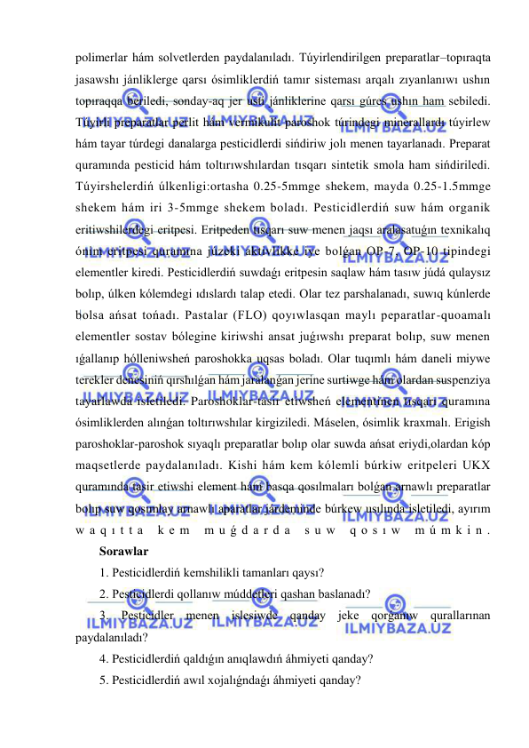  
 
polimerlar hám solvetlerden paydalanıladı. Túyirlendirilgen preparatlar–topıraqta 
jasawshı jánliklerge qarsı ósimliklerdiń tamır sisteması arqalı zıyanlanıwı ushın 
topıraqqa beriledi, sonday-aq jer usti jánliklerine qarsı gúres ushın ham sebiledi. 
Túyirli preparatlar perlit hám vermikulit paroshok túrindegi minerallardı túyirlew 
hám tayar túrdegi danalarga pesticidlerdi sińdiriw jolı menen tayarlanadı. Preparat 
quramında pesticid hám toltırıwshılardan tısqarı sintetik smola ham sińdiriledi. 
Túyirshelerdiń úlkenligi:ortasha 0.25-5mmge shekem, mayda 0.25-1.5mmge 
shekem hám iri 3-5mmge shekem boladı. Pesticidlerdiń suw hám organik 
eritiwshilerdegi eritpesi. Eritpeden tısqarı suw menen jaqsı aralasatuǵın texnikalıq 
ónim eritpesi quramına júzeki aktivlikke iye bolǵan OP-7, OP-10 tipindegi 
elementler kiredi. Pesticidlerdiń suwdaǵı eritpesin saqlaw hám tasıw júdá qulaysız 
bolıp, úlken kólemdegi ıdıslardı talap etedi. Olar tez parshalanadı, suwıq kúnlerde 
bolsa ańsat tońadı. Pastalar (FLO) qoyıwlasqan maylı peparatlar-quoamalı 
elementler sostav bólegine kiriwshi ansat juǵıwshı preparat bolıp, suw menen 
ıǵallanıp hólleniwsheń paroshokka uqsas boladı. Olar tuqımlı hám daneli miywe 
terekler denesiniń qırshılǵan hám jaralanǵan jerine surtiwge hám olardan suspenziya 
tayarlawda isletiledi. Paroshoklar-tasir etiwsheń elementinen tısqarı quramına 
ósimliklerden alınǵan toltırıwshılar kirgiziledi. Máselen, ósimlik kraxmalı. Erigish 
paroshoklar-paroshok sıyaqlı preparatlar bolıp olar suwda ańsat eriydi,olardan kóp 
maqsetlerde paydalanıladı. Kishi hám kem kólemli búrkiw eritpeleri UKX 
quramında tasir etiwshi element hám basqa qosılmaları bolǵan arnawlı preparatlar 
bolıp suw qosımlay arnawlı aparatlar járdeminde búrkew usılında isletiledi, ayırım 
w a q ı t t a  k e m  m u ǵ d a r d a  s u w  q o s ı w  m ú m k i n . 
Sorawlar 
1. Pesticidlerdiń kemshilikli tamanları qaysı? 
2. Pesticidlerdi qollanıw múddetleri qashan baslanadı? 
3. Pesticidler menen islesiwde qanday jeke qorǵanıw qurallarınan 
paydalanıladı?  
4. Pesticidlerdiń qaldıǵın anıqlawdıń áhmiyeti qanday? 
5. Pesticidlerdiń awıl xojalıǵndaǵı áhmiyeti qanday? 
