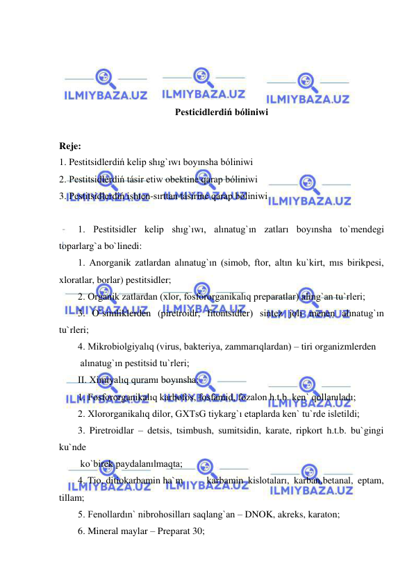  
 
 
 
 
 
Pesticidlerdiń bóliniwi 
 
Reje:  
1. Pestitsidlerdiń kelip shıg`ıwı boyınsha bóliniwi 
2. Pestitsidlerdiń tásir etiw obektine qarap bóliniwi 
3. Pestitsidlerdiń ishten-sırttan tásirine qarap bóliniwi 
 
1. Pestitsidler kelip shıg`ıwı, alınatug`ın zatları boyınsha to`mendegi 
toparlarg`a bo`linedi: 
1. Anorganik zatlardan alınatug`ın (simob, ftor, altın ku`kirt, mıs birikpesi, 
xloratlar, borlar) pestitsidler; 
2. Organik zatlardan (xlor, fosfororganikalıq preparatlar) alıng`an tu`rleri; 
3. O`simliklerden (piretroidr, fitontsidler) sintez jolı menen alınatug`ın 
tu`rleri; 
4. Mikrobiolgiyalıq (virus, bakteriya, zammarıqlardan) – tiri organizmlerden  
 alınatug`ın pestitsid tu`rleri; 
II. Ximiyalıq quramı boyınsha: 
1. Fosfororganikalıq karbofos, fosfamid, fozalon h.t.b. ken` qollanıladı; 
2. Xlororganikalıq dilor, GXTsG tiykarg`ı etaplarda ken` tu`rde isletildi; 
3. Piretroidlar – detsis, tsimbush, sumitsidin, karate, ripkort h.t.b. bu`gingi 
ku`nde  
 ko`birek paydalanılmaqta; 
4. Tio, ditiokarbamin ha`m 
karbamin kislotaları, karban,betanal, eptam, 
tillam; 
5. Fenollardın` nibrohosilları saqlang`an – DNOK, akreks, karaton; 
6. Mineral maylar – Preparat 30; 
