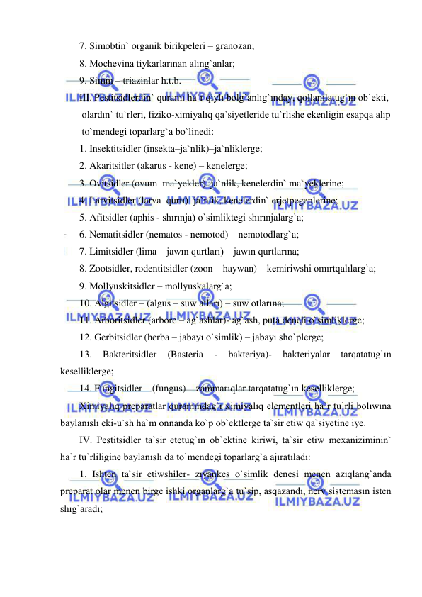  
 
7. Simobtin` organik birikpeleri – granozan; 
8. Mochevina tiykarlarınan alıng`anlar; 
9. Simm – triazinlar h.t.b. 
III. Pestitsidlerdin` quramı ha`r qıylı bolg`anlıg`ınday, qollanılatug`ın ob`ekti,  
 olardın` tu`rleri, fiziko-ximiyalıq qa`siyetleride tu`rlishe ekenligin esapqa alıp  
 to`mendegi toparlarg`a bo`linedi: 
1. Insektitsidler (insekta–ja`nlik)–ja`nliklerge; 
2. Akaritsitler (akarus - kene) – kenelerge; 
3. Ovitsidler (ovum–ma`yekler)–ja`nlik, kenelerdin` ma`yeklerine;  
4. Larvitsidler (larva–qurtı)–ja`nlik, kenelerdin` erjetpegenlerine; 
5. Afitsidler (aphis - shırınja) o`simliktegi shırınjalarg`a; 
6. Nematitsidler (nematos - nemotod) – nemotodlarg`a;  
7. Limitsidler (lima – jawın qurtları) – jawın qurtlarına; 
8. Zootsidler, rodentitsidler (zoon – haywan) – kemiriwshi omırtqalılarg`a;  
9. Mollyuskitsidler – mollyuskalarg`a; 
10. Algitsidler – (algus – suw atları) – suw otlarına; 
11. Arboritsidler (arbore – ag`ashlar)- ag`ash, puta deneli o`simliklerge; 
12. Gerbitsidler (herba – jabayı o`simlik) – jabayı sho`plerge; 
13. 
Bakteritsidler 
(Basteria 
- 
bakteriya)- 
bakteriyalar 
tarqatatug`ın 
keselliklerge; 
14. Fungitsidler – (fungus) – zammarıqlar tarqatatug`ın keselliklerge; 
Ximiyalıq preparatlar quramındag`ı ximiyalıq elementleri ha`r tu`rli bolıwına 
baylanıslı eki-u`sh ha`m onnanda ko`p ob`ektlerge ta`sir etiw qa`siyetine iye. 
IV. Pestitsidler ta`sir etetug`ın ob`ektine kiriwi, ta`sir etiw mexaniziminin` 
ha`r tu`rliligine baylanıslı da to`mendegi toparlarg`a ajıratıladı: 
1. Ishten ta`sir etiwshiler- zıyankes o`simlik denesi menen azıqlang`anda 
preparat olar menen birge ishki organlarg`a tu`sip, asqazandı, nerv sistemasın isten 
shıg`aradı; 
