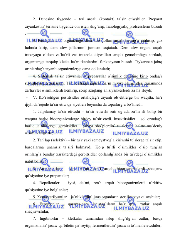  
 
2. Denesine tiygende – teri arqalı (kontakt) ta`sir etiwshiler. Preparat 
zıyankestin` terisine tiygende onı isten shıg`arıp, fiziologiyalıq protsesslerin buzadı 
;  
3. Fumigantlar – organizmge dem alıw jolları arqalı hawag`a aralasıp, gaz 
halında kirip, dem alıw jollarının` jumısın toqtatadı. Dem alıw organi arqalı 
traxeyaga o`tken za`ha`rli zat traxeola diywalları arqalı gemolimfaga sorıladı, 
organizmge tarqalıp kletka ha`m tkanlardın` funktsiyasın buzadı. Tiykarınan jabıq 
orınlardag`ı zıyanlı organizmlerge qarsı qollanıladı;  
4. Sistemalı ta`sir etiwshiler – preparatlar o`simlik denesine kirip ondag`ı 
suyıqlıqlarg`a aralasadı. Tamır, shaqa, japıraq ha`m miywe elementleri quramında 
za`ha`rler o`simliklerdi kemirip, sorıp azıqlang`an zıyankeslerdi za`ha`rleydi; 
V. Ko`rsetilgen pestitsidler ortalıqtag`ı zıyanlı ob`ektlerge bir waqıtta, ha`r 
qıylı da`rejede ta`sir etiw qa`siyetleri boyınsha da toparlarg`a bo`linedi: 
1. Jalpılamay ta`sir etiwshi – ta`sir etiwshi zatı og`ada za`ha`rli bolıp bir 
waqıtta barlıq bioorganizmlerge birdey ta`sir etedi. Insektitsidler – sol orındag`ı 
barlıq ja`nliklerge, gerbitsidler – jabayı sho`plerdin` tu`rlerine, ha`tte ma`deniy 
o`simliklerge de;  
2. Tan`lap (selektiv) – bir tu`r yaki semeystvog`a kiriwshi tu`rlerge ta`sir etip, 
basqalarına unamsız ta`siri bolmaydı. Ko`p tu`rli o`simlikler o`sip turg`an 
orınlarg`a bunday xarakterdegi gerbitsidler qollanılg`anda bir tu`rdegi o`simlikler 
nabıt boladı; 
3. Attraktantlar – iyisi, da`mi, ren`i arqalı bioorganizmlerdi shaqırıw 
qa`siyetine iye preparatlar; 
4. Repellentler – iyisi, da`mi, ren`i arqalı bioorganizmlerdi u`rkitiw 
qa`siyetine iye bolg`anlar; 
5. Xemosterilyantlar – ja`nliklerdin` jınıs organların sterilizatsiya qılıwshılar; 
6. Feromonlar – qarama-qarsı jınıstag`ıların ha`r qıylı zatlar arqalı 
shaqırıwshılar; 
7. Ingibitorlar – kletkalar tamanıdan islep shıg`ılg`an zatlar, basqa 
organizmnin` jasaw qa`biletin pa`seytip, fermentlerdin` jasawın to`menletewshiler; 
