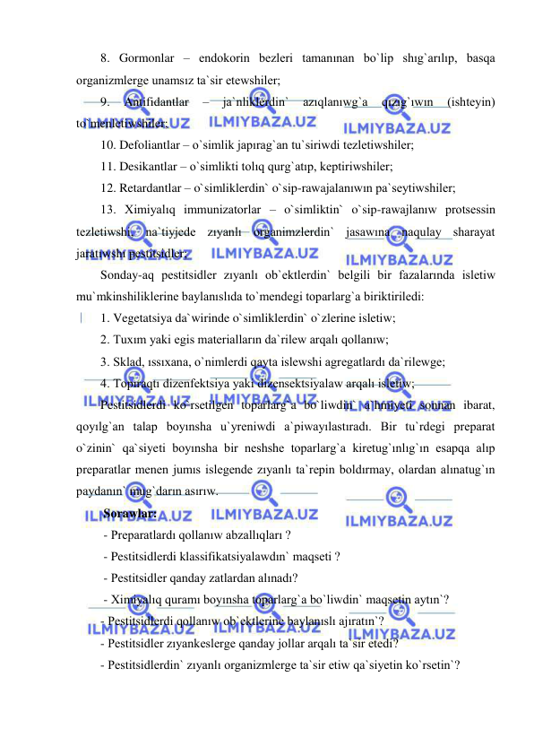  
 
8. Gormonlar – endokorin bezleri tamanınan bo`lip shıg`arılıp, basqa 
organizmlerge unamsız ta`sir etewshiler; 
9. 
Antifidantlar 
– 
ja`nliklerdin` 
azıqlanıwg`a 
qızıg`ıwın 
(ishteyin) 
to`menletiwshiler; 
10. Defoliantlar – o`simlik japırag`an tu`siriwdi tezletiwshiler; 
11. Desikantlar – o`simlikti tolıq qurg`atıp, keptiriwshiler; 
12. Retardantlar – o`simliklerdin` o`sip-rawajalanıwın pa`seytiwshiler; 
13. Ximiyalıq immunizatorlar – o`simliktin` o`sip-rawajlanıw protsessin 
tezletiwshi, na`tiyjede zıyanlı organimzlerdin` jasawına naqulay sharayat 
jaratıwshı pestitsidler; 
Sonday-aq pestitsidler zıyanlı ob`ektlerdin` belgili bir fazalarında isletiw 
mu`mkinshiliklerine baylanıslıda to`mendegi toparlarg`a biriktiriledi: 
1. Vegetatsiya da`wirinde o`simliklerdin` o`zlerine isletiw; 
2. Tuxım yaki egis materialların da`rilew arqalı qollanıw; 
3. Sklad, ıssıxana, o`nimlerdi qayta islewshi agregatlardı da`rilewge; 
4. Topıraqtı dizenfektsiya yaki dizensektsiyalaw arqalı isletiw; 
Pestitsidlerdi ko`rsetilgen toparlarg`a bo`liwdin` a`hmiyeti sonnan ibarat, 
qoyılg`an talap boyınsha u`yreniwdi a`piwayılastıradı. Bir tu`rdegi preparat 
o`zinin` qa`siyeti boyınsha bir neshshe toparlarg`a kiretug`ınlıg`ın esapqa alıp 
preparatlar menen jumıs islegende zıyanlı ta`repin boldırmay, olardan alınatug`ın 
paydanın` mug`darın asırıw. 
 Sorawlar: 
 - Preparatlardı qollanıw abzallıqları ? 
 - Pestitsidlerdi klassifikatsiyalawdın` maqseti ? 
 - Pestitsidler qanday zatlardan alınadı? 
 - Ximiyalıq quramı boyınsha toparlarg`a bo`liwdin` maqsetin aytın`? 
- Pestitsidlerdi qollanıw ob`ektlerine baylanıslı ajıratın`? 
- Pestitsidler zıyankeslerge qanday jollar arqalı ta`sir etedi? 
- Pestitsidlerdin` zıyanlı organizmlerge ta`sir etiw qa`siyetin ko`rsetin`? 
 
