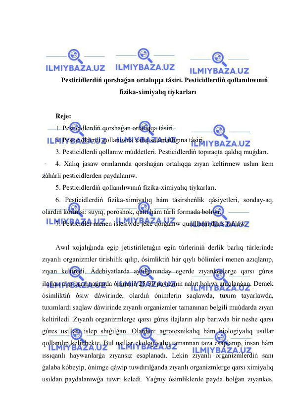  
 
 
 
 
 
Pesticidlerdiń qorshaǵan ortalıqqa tásiri. Pesticidlerdiń qollanılıwınıń 
fizika-ximiyalıq tiykarları 
 
Reje:  
1. Pesticidlerdiń qorshaǵan ortalıqqa tásiri.  
2. Pesticidlderdi qollanıwda xalıq salamatlıgına tásiri.  
3. Pesticidlerdi qollanıw múddetleri. Pesticidlerdiń topıraqta qaldıq muǵdarı. 
4. Xalıq jasaw orınlarında qorshaǵan ortalıqqa zıyan keltirmew ushın kem 
záhárli pesticidlerden paydalanıw. 
5. Pesticidlerdiń qollanılıwınıń fizika-ximiyalıq tiykarları.  
6. Pesticidlerdiń fizika-ximiyalıq hám tásirsheńlik qásiyetleri, sonday-aq, 
olardıń kórinisi: suyıq, poroshok, qattı hám túrli formada bolıwı.  
7. Pesticidler menen islesiwde jeke qorǵanıw quralların durıs tańlaw. 
 
Awıl xojalıǵında egip jetistiriletuǵın egin túrleriniń derlik barlıq túrlerinde 
zıyanlı organizmler tirishilik qılıp, ósimliktiń hár qıylı bólimleri menen azıqlanıp, 
zıyan keltiredi. Ádebiyatlarda aytılǵanınday egerde zıyankeslerge qarsı gúres 
ilajları alıp barılmaǵanda ónimniń 25-30 payızınıń nabıt bolıwı anıqlanǵan. Demek 
ósimliktiń ósiw dáwirinde, olardıń ónimlerin saqlawda, tuxım tayarlawda, 
tuxımlardı saqlaw dáwirinde zıyanlı organizmler tamanınan belgili muúdarda zıyan 
keltiriledi. Zıyanlı organizmlerge qarsı gúres ilajların alıp barıwda bir neshe qarsı 
gúres usılları islep shıǵılǵan. Olardan: agrotexnikalıq hám biologiyalıq usıllar 
qollanılıp kelinbekte. Bul usıllar ekologiyalıq tamannan taza esaplanıp, insan hám 
ıssıqanlı haywanlarǵa zıyansız esaplanadı. Lekin zıyanlı organizmlerdiń sanı 
ǵalaba kóbeyip, ónimge qáwip tuwdırılǵanda zıyanlı organizmlerge qarsı ximiyalıq 
usıldan paydalanıwǵa tuwrı keledi. Yaǵnıy ósimliklerde payda bolǵan zıyankes, 
