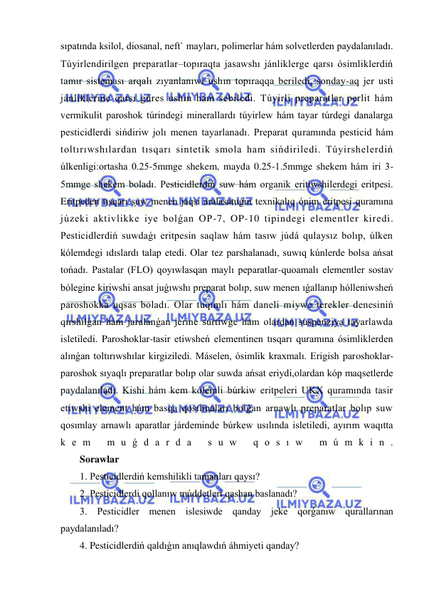  
 
sıpatında ksilol, diosanal, neft` mayları, polimerlar hám solvetlerden paydalanıladı. 
Túyirlendirilgen preparatlar–topıraqta jasawshı jánliklerge qarsı ósimliklerdiń 
tamır sisteması arqalı zıyanlanıwı ushın topıraqqa beriledi, sonday-aq jer usti 
jánliklerine qarsı gúres ushın ham sebiledi. Túyirli preparatlar perlit hám 
vermikulit paroshok túrindegi minerallardı túyirlew hám tayar túrdegi danalarga 
pesticidlerdi sińdiriw jolı menen tayarlanadı. Preparat quramında pesticid hám 
toltırıwshılardan tısqarı sintetik smola ham sińdiriledi. Túyirshelerdiń 
úlkenligi:ortasha 0.25-5mmge shekem, mayda 0.25-1.5mmge shekem hám iri 3-
5mmge shekem boladı. Pesticidlerdiń suw hám organik eritiwshilerdegi eritpesi. 
Eritpeden tısqarı suw menen jaqsı aralasatuǵın texnikalıq ónim eritpesi quramına 
júzeki aktivlikke iye bolǵan OP-7, OP-10 tipindegi elementler kiredi. 
Pesticidlerdiń suwdaǵı eritpesin saqlaw hám tasıw júdá qulaysız bolıp, úlken 
kólemdegi ıdıslardı talap etedi. Olar tez parshalanadı, suwıq kúnlerde bolsa ańsat 
tońadı. Pastalar (FLO) qoyıwlasqan maylı peparatlar-quoamalı elementler sostav 
bólegine kiriwshi ansat juǵıwshı preparat bolıp, suw menen ıǵallanıp hólleniwsheń 
paroshokka uqsas boladı. Olar tuqımlı hám daneli miywe terekler denesiniń 
qırshılǵan hám jaralanǵan jerine surtiwge hám olardan suspenziya tayarlawda 
isletiledi. Paroshoklar-tasir etiwsheń elementinen tısqarı quramına ósimliklerden 
alınǵan toltırıwshılar kirgiziledi. Máselen, ósimlik kraxmalı. Erigish paroshoklar-
paroshok sıyaqlı preparatlar bolıp olar suwda ańsat eriydi,olardan kóp maqsetlerde 
paydalanıladı. Kishi hám kem kólemli búrkiw eritpeleri UKX quramında tasir 
etiwshi element hám basqa qosılmaları bolǵan arnawlı preparatlar bolıp suw 
qosımlay arnawlı aparatlar járdeminde búrkew usılında isletiledi, ayırım waqıtta 
k e m  m u ǵ d a r d a  s u w  q o s ı w  m ú m k i n . 
Sorawlar 
1. Pesticidlerdiń kemshilikli tamanları qaysı? 
2. Pesticidlerdi qollanıw múddetleri qashan baslanadı? 
3. Pesticidler menen islesiwde qanday jeke qorǵanıw qurallarınan 
paydalanıladı?  
4. Pesticidlerdiń qaldıǵın anıqlawdıń áhmiyeti qanday? 
