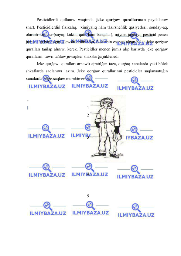  
 
Pesticidlerdi qollanıw waqtında jeke qorǵaw qurallarınan paydalanıw 
shart. Pesticidlerdiń fizikalıq,  ximiyalıq hám tásirsheńlik qásiyetleri, sonday-aq, 
olardıń forması (suyıq, kúkin, qattı hám basqalar), miynet jaǵdayı, pesticid penen 
jumıs alıp baratuǵın islewshilerdiń boyı, ólshemin esapqa alǵan halda jeke qorǵaw 
quralları tańlap alınıwı kerek. Pesticidler menen jumıs alıp barıwda jeke qorǵaw  
quralların  tuwrı tańlaw juwapker shaxslarǵa júklenedi.  
Jeke qorǵaw  quralları arnawlı ajratılǵan taza, qurǵaq xanalarda yaki bólek 
shkaflarda saqlanıwı lazım. Jeke qorǵaw qurallarınıń pesticidler saqlanaatuǵın 
xanalarda birge saqlaw mumkin emas.   
 
 
 
1 
2 
 
 
3 
 
 
 
 
4 
 
 
5 
 
 
 
 
 
 
 
