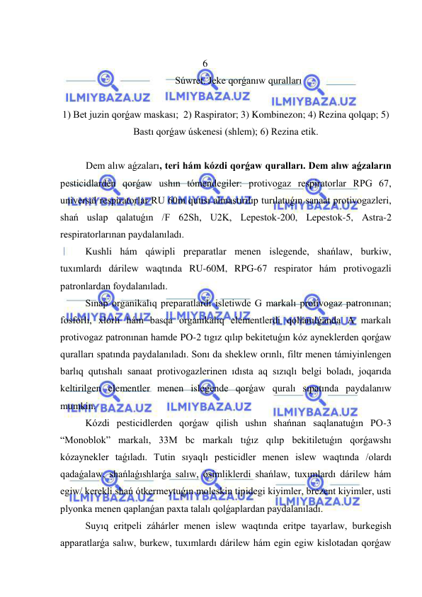  
 
 
6 
Súwret. Jeke qorǵanıw quralları 
 
1) Bet juzin qorǵaw maskası;  2) Raspirator; 3) Kombinezon; 4) Rezina qolqap; 5) 
Bastı qorǵaw úskenesi (shlem); 6) Rezina etik. 
 
Dem alıw aǵzaları, teri hám kózdi qorǵaw quralları. Dem alıw aǵzaların 
pesticidlarden qorǵaw ushın tómendegiler: protivogaz respiratorlar RPG 67, 
universal respiratorlar RU 60m qutısı almastırılıp turılatuǵın sanaat protivogazleri, 
shań uslap qalatuǵın /F 62Sh, U2K, Lepestok-200, Lepestok-5, Astra-2 
respiratorlarınan paydalanıladı. 
Kushli hám qáwipli preparatlar menen islegende, shańlaw, burkiw, 
tuxımlardı dárilew waqtında RU-60M, RPG-67 respirator hám protivogazli 
patronlardan foydalanıladı. 
     
Sınap organikalıq preparatlardı isletiwde G markalı protivogaz patronınan; 
fosforlı, xlorlı hám basqa organikalıq elementlerdi qollanılǵanda A markalı 
protivogaz patronınan hamde PO-2 tıgız qılıp bekitetuǵın kóz ayneklerden qorǵaw 
quralları spatında paydalanıladı. Sonı da sheklew orınlı, filtr menen támiyinlengen 
barlıq qutıshalı sanaat protivogazlerinen ıdısta aq sızıqlı belgi boladı, joqarıda 
keltirilgen elementler menen islegende qorǵaw quralı sıpatında paydalanıw 
mumkin. 
Kózdi pesticidlerden qorǵaw qilish ushın shańnan saqlanatuǵın PO-3 
“Monoblok” markalı, 33M bc markalı tıǵız qılıp bekitiletuǵın qorǵawshı  
kózaynekler taǵıladı. Tutin sıyaqlı pesticidler menen islew waqtında /olardı 
qadaǵalaw, shańlaǵıshlarǵa salıw, ósimliklerdi shańlaw, tuxımlardı dárilew hám 
egiw/ kerekli shań ótkermeytuǵın moleskin tipidegi kiyimler, brezent kiyimler, usti 
plyonka menen qaplanǵan paxta talalı qolǵaplardan paydalanıladı. 
Suyıq eritpeli záhárler menen islew waqtında eritpe tayarlaw, burkegish 
apparatlarǵa salıw, burkew, tuxımlardı dárilew hám egin egiw kislotadan qorǵaw 
