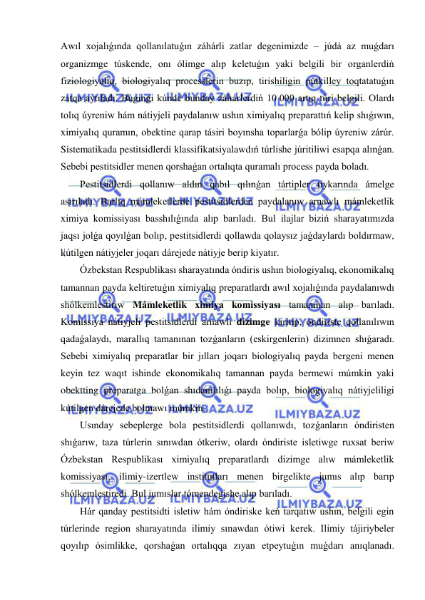  
 
Awıl xojalıǵında qollanılatuǵın záhárli zatlar degenimizde – júdá az muǵdarı 
organizmge túskende, onı ólimge alıp keletuǵın yaki belgili bir organlerdiń 
fiziologiyalıq, biologiyalıq processlerin buzıp, tirishiligin pútkilley toqtatatuǵın 
zatqa aytıladı. Búgingi kúnde bunday záhárlerdiń 10 000 artıq túri belgili. Olardı 
tolıq úyreniw hám nátiyjeli paydalanıw ushın ximiyalıq preparattıń kelip shıǵıwın, 
ximiyalıq quramın, obektine qarap tásiri boyınsha toparlarǵa bólip úyreniw zárúr. 
Sistematikada pestitsidlerdi klassifikatsiyalawdıń túrlishe júritiliwi esapqa alınǵan. 
Sebebi pestitsidler menen qorshaǵan ortalıqta quramalı process payda boladı. 
Pestitsidlerdi qollanıw aldın qabıl qılınǵan tártipler tiykarında ámelge 
asırıladı. Barlıq mámleketlerde pestitsidlerden paydalanıw arnawlı mámleketlik 
ximiya komissiyası basshılıǵında alıp barıladı. Bul ilajlar biziń sharayatımızda 
jaqsı jolǵa qoyılǵan bolıp, pestitsidlerdi qollawda qolaysız jaǵdaylardı boldırmaw, 
kútilgen nátiyjeler joqarı dárejede nátiyje berip kiyatır. 
Ózbekstan Respublikası sharayatında óndiris ushın biologiyalıq, ekonomikalıq 
tamannan payda keltiretuǵın ximiyalıq preparatlardı awıl xojalıǵında paydalanıwdı 
shólkemlestiriw Mámleketlik ximiya komissiyası tamanınan alıp barıladı. 
Komissiya nátiyjeli pestitsidlerdi arnawlı dizimge kiritip, óndiriste qollanılıwın 
qadaǵalaydı, marallıq tamanınan tozǵanların (eskirgenlerin) dizimnen shıǵaradı. 
Sebebi ximiyalıq preparatlar bir jılları joqarı biologiyalıq payda bergeni menen 
keyin tez waqıt ishinde ekonomikalıq tamannan payda bermewi múmkin yaki 
obektting preparatga bolǵan shıdamlılıǵı payda bolıp, biologiyalıq nátiyjeliligi 
kútilgen dárejede bolmawı múmkin.  
Usınday sebeplerge bola pestitsidlerdi qollanıwdı, tozǵanların óndiristen 
shıǵarıw, taza túrlerin sınıwdan ótkeriw, olardı óndiriste isletiwge ruxsat beriw 
Ózbekstan Respublikası ximiyalıq preparatlardı dizimge alıw mámleketlik 
komissiyası, ilimiy-izertlew institutları menen birgelikte jumıs alıp barıp 
shólkemlestiredi. Bul jumıslar tómendegishe alıp barıladı.  
Hár qanday pestitsidti isletiw hám óndiriske keń tarqatıw ushın, belgili egin 
túrlerinde region sharayatında ilimiy sınawdan ótiwi kerek. Ilimiy tájiriybeler 
qoyılıp ósimlikke, qorshaǵan ortalıqqa zıyan etpeytuǵın muǵdarı anıqlanadı. 
