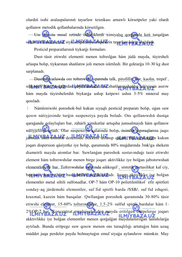  
 
olardıń isshi aralaspalarınıń tayarlaw texnikası arnawlı kórsetpeler yaki olardı 
qollanıw metodik qollanbalarında kórsetilgen. 
Usı jumısta mısal retinde ósimliklerdi ximiyalıq qorǵawda keń tarqalǵan 
sebiw usılı ushın emul`siya, suspenziya eritpelerin tayarlaw kórip shıǵıladı. 
Pesticid preparatlarınıń tiykarǵı formaları. 
Dust–tásir etiwshi elementi menen toltırılǵan hám júdá mayda, túyirsheli 
arlaspa bolıp, tiykarınan shańlatıw jolı menen isletiledi. Bir gektarǵa 10-30 kg dust 
sarplanadı. 
Dusttı tayarlawda onı toltırıwshı sıpatında talk, pirofillit, bor, kaolin, trepel`, 
silikogel` hám basqalardan paydalanıladı. Onı shańlanıwshańlıq nátiyjesin asırıw 
hám mayda túyirshelerdiń biykarǵa ushıp ketpewi ushın 3-5% mineral may 
qosıladı. 
Námleniwshi poroshok-bul kukun sıyaqlı pesticid preparatı bolıp, oǵan suw 
qosıw nátiyjesinde turǵın suspenziya payda boladı. Onı qollanıwdıń dustqa 
qaraǵanda qolaylıqları bar, záhárli ximikatlar artıqsha jumsalmaydı hám qollanıw 
nátiyjeliligi artadı. Olar suspenziya xalatında bolıp, ósimlik japıraqlarına jaqsı 
jabısadı hám ósimlik denesinde bekkem uslanıp qaladı. Bul suwlanǵan kukun 
joqarı dispersion qásiyetke iye bolıp, quramında 80% muǵdarında 3mk\ga shekem 
diametrli mayda atomlar bar. Suwlanǵan paroshok sostavındaǵı tasir etiwshi 
element hám toltırıwshılar menen birge joqarı aktivlikke iye bolǵan jabıstırwshań 
elementleri de bar. Toltırıwshılar sıpatında silikogel`, sintetik metasilikat kal`ciy, 
bentonit, kaolin hám basqalardan paydalanıladı. Joqarı aktivlikke iye bolǵan 
elementler metal siltili sulfonadlar, OP-7 hám OP-10 polietileńlikol` efir spirtleri 
sonday-aq járdemshi elementler, sul`fid spirtli barda /SSB/, sul`fid ishqori, 
kraxmal, kazein hám basqalar. Qwllanǵan poroshok quramında 30-80% tásir 
etiwshi element, 15-60% toltırıwshılar, 1.5-2% sulfid spirtli bardalar hám 1-
2%OP-7 bar. Koncentrat emulsiyalar-dep mayda eritilgen eritpelerge joqarı 
akktivlikke iye bolǵan elementler menen qorǵalǵan maydalastırılǵan tamshılarǵa 
aytıladı. Bunda eritpege suw qosıw menen onı turaqlılıǵı artatuǵın hám uzaq 
múddet juqa perdeler payda bolmaytuǵın emul`siyaǵa aylandırıw múmkin. May 
